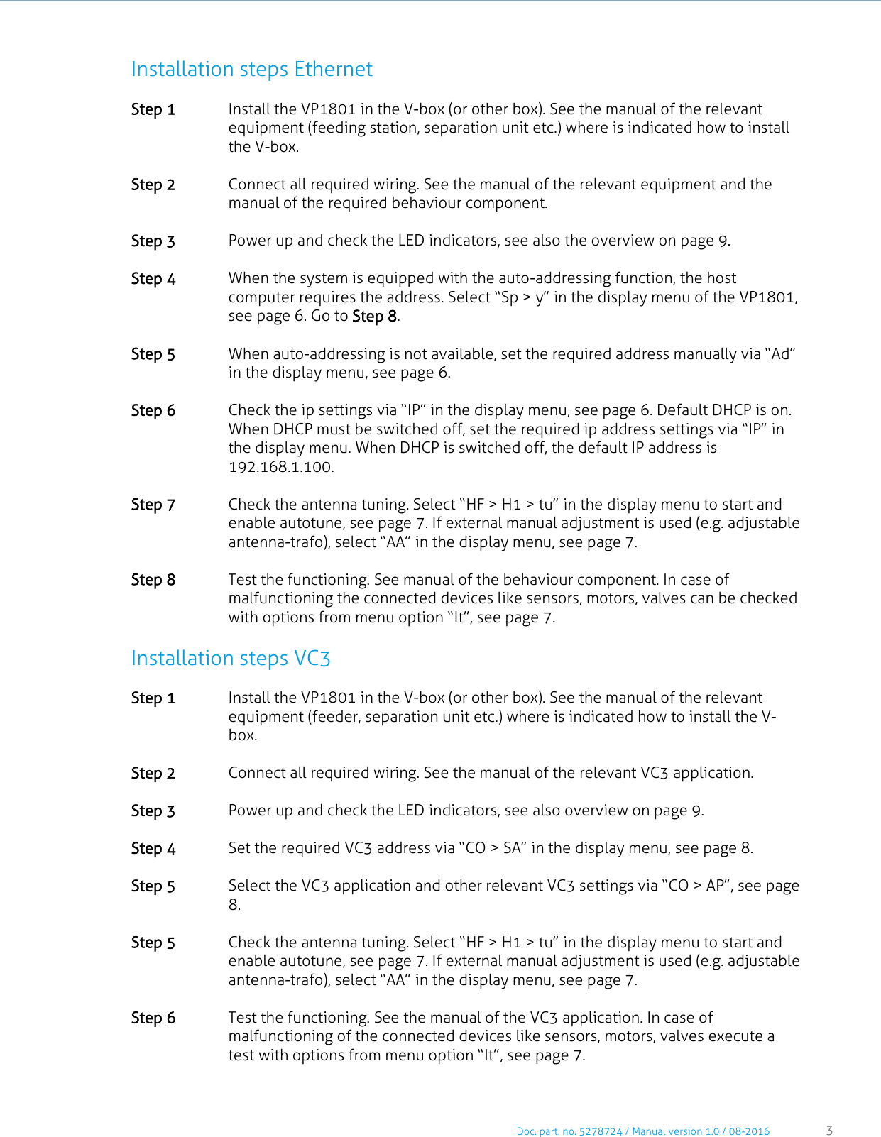     Doc. part. no. 5278724 / Manual version 1.0 / 08-2016 3     Installation steps Ethernet Step 1 Install the VP1801 in the V-box (or other box). See the manual of the relevant equipment (feeding station, separation unit etc.) where is indicated how to install the V-box.    Step 2 Connect all required wiring. See the manual of the relevant equipment and the manual of the required behaviour component.   Step 3 Power up and check the LED indicators, see also the overview on page 9.   Step 4 When the system is equipped with the auto-addressing function, the host computer requires the address. Select “Sp &gt; y” in the display menu of the VP1801, see page 6. Go to Step 8.   Step 5 When auto-addressing is not available, set the required address manually via “Ad” in the display menu, see page 6.   Step 6 Check the ip settings via “IP” in the display menu, see page 6. Default DHCP is on. When DHCP must be switched off, set the required ip address settings via “IP” in the display menu. When DHCP is switched off, the default IP address is 192.168.1.100.   Step 7 Check the antenna tuning. Select “HF &gt; H1 &gt; tu” in the display menu to start and enable autotune, see page 7. If external manual adjustment is used (e.g. adjustable antenna-trafo), select “AA” in the display menu, see page 7.   Step 8 Test the functioning. See manual of the behaviour component. In case of malfunctioning the connected devices like sensors, motors, valves can be checked with options from menu option “It”, see page 7.  Installation steps VC3 Step 1 Install the VP1801 in the V-box (or other box). See the manual of the relevant equipment (feeder, separation unit etc.) where is indicated how to install the V-box.   Step 2 Connect all required wiring. See the manual of the relevant VC3 application.    Step 3 Power up and check the LED indicators, see also overview on page 9.   Step 4 Set the required VC3 address via “CO &gt; SA” in the display menu, see page 8.   Step 5 Select the VC3 application and other relevant VC3 settings via “CO &gt; AP”, see page 8.    Step 5 Check the antenna tuning. Select “HF &gt; H1 &gt; tu” in the display menu to start and enable autotune, see page 7. If external manual adjustment is used (e.g. adjustable antenna-trafo), select “AA” in the display menu, see page 7.   Step 6 Test the functioning. See the manual of the VC3 application. In case of malfunctioning of the connected devices like sensors, motors, valves execute a test with options from menu option “It”, see page 7.  