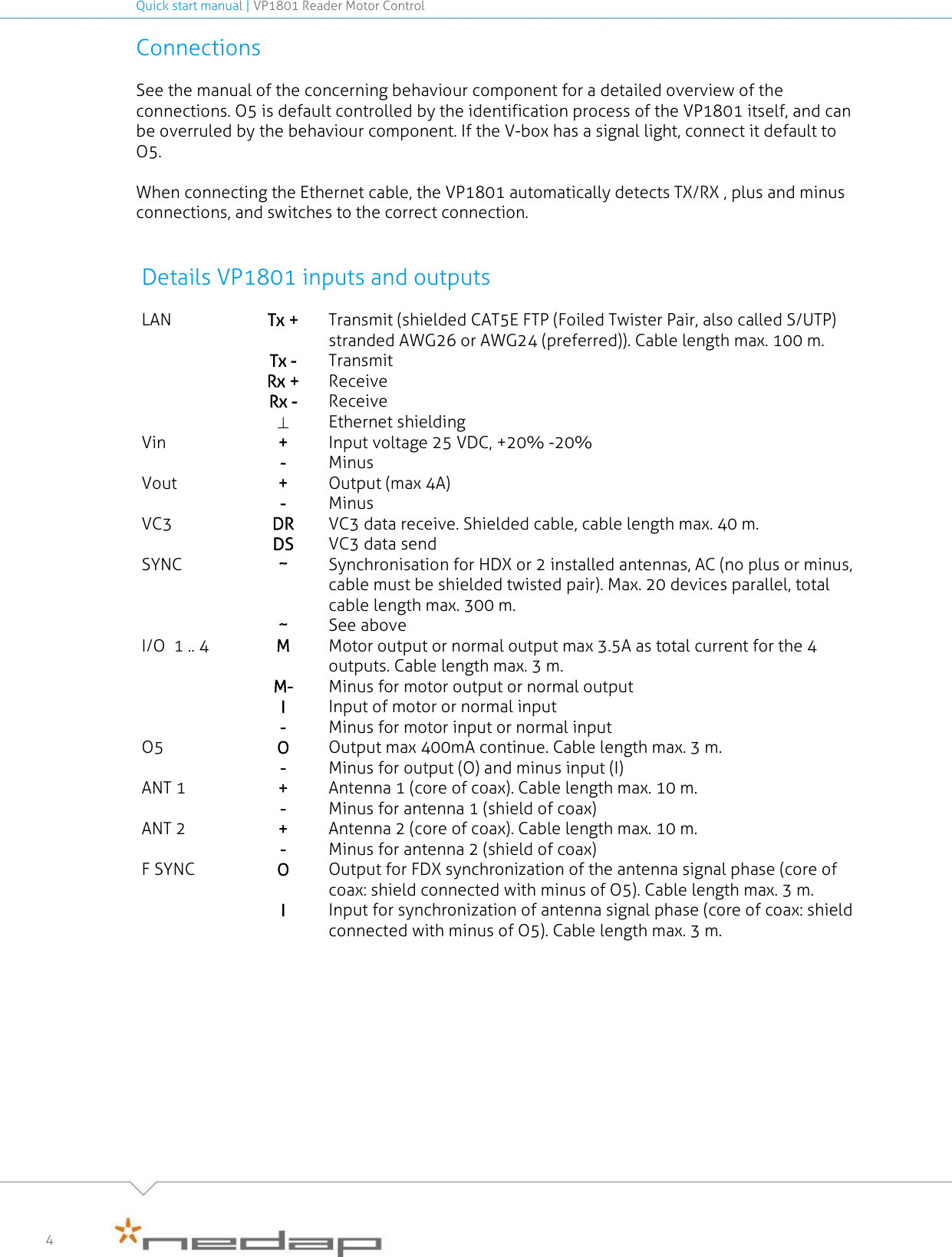 Quick start manual | VP1801 Reader Motor Control   4 Connections See the manual of the concerning behaviour component for a detailed overview of the connections. O5 is default controlled by the identification process of the VP1801 itself, and can be overruled by the behaviour component. If the V-box has a signal light, connect it default to O5.     When connecting the Ethernet cable, the VP1801 automatically detects TX/RX , plus and minus connections, and switches to the correct connection.   Details VP1801 inputs and outputs LAN Tx + Transmit (shielded CAT5E FTP (Foiled Twister Pair, also called S/UTP) stranded AWG26 or AWG24 (preferred)). Cable length max. 100 m.  Tx -  Transmit  Rx + Receive  Rx - Receive   Ethernet shielding Vin + Input voltage 25 VDC, +20% -20%  - Minus Vout + Output (max 4A)  - Minus VC3 DR VC3 data receive. Shielded cable, cable length max. 40 m.  DS VC3 data send SYNC ~ Synchronisation for HDX or 2 installed antennas, AC (no plus or minus, cable must be shielded twisted pair). Max. 20 devices parallel, total cable length max. 300 m.  ~ See above I/O  1 .. 4 M Motor output or normal output max 3.5A as total current for the 4 outputs. Cable length max. 3 m.   M- Minus for motor output or normal output  I Input of motor or normal input  - Minus for motor input or normal input O5  O Output max 400mA continue. Cable length max. 3 m.   - Minus for output (O) and minus input (I) ANT 1 + Antenna 1 (core of coax). Cable length max. 10 m.   - Minus for antenna 1 (shield of coax) ANT 2 + Antenna 2 (core of coax). Cable length max. 10 m.   - Minus for antenna 2 (shield of coax) F SYNC O Output for FDX synchronization of the antenna signal phase (core of coax: shield connected with minus of O5). Cable length max. 3 m.   I Input for synchronization of antenna signal phase (core of coax: shield connected with minus of O5). Cable length max. 3 m.     