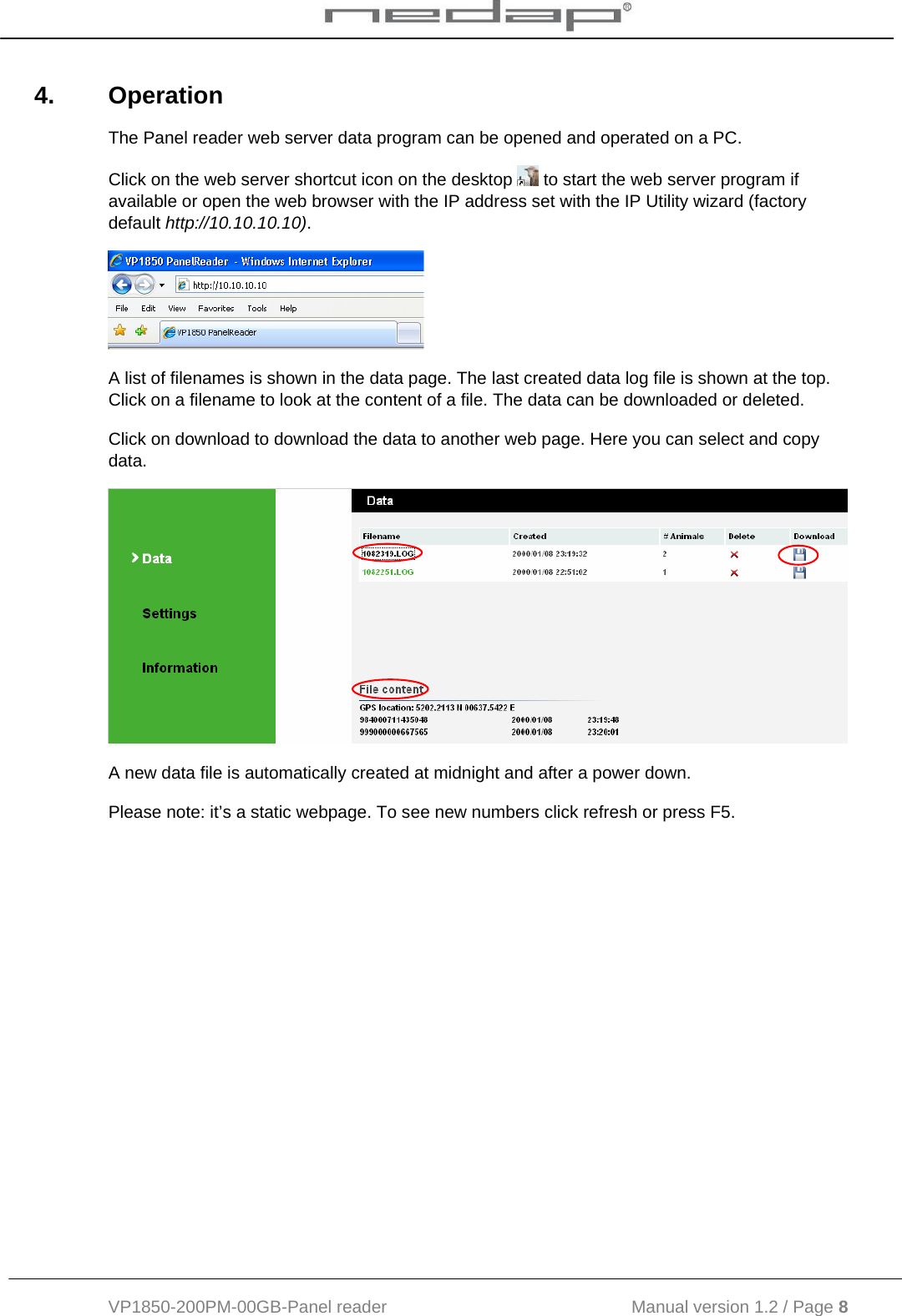  VP1850-200PM-00GB-Panel reader                                           Manual version 1.2 / Page 8  4. Operation The Panel reader web server data program can be opened and operated on a PC.  Click on the web server shortcut icon on the desktop   to start the web server program if available or open the web browser with the IP address set with the IP Utility wizard (factory default http://10.10.10.10).   A list of filenames is shown in the data page. The last created data log file is shown at the top. Click on a filename to look at the content of a file. The data can be downloaded or deleted. Click on download to download the data to another web page. Here you can select and copy data.  A new data file is automatically created at midnight and after a power down. Please note: it’s a static webpage. To see new numbers click refresh or press F5. 