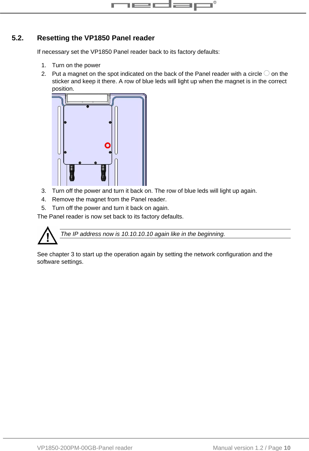  VP1850-200PM-00GB-Panel reader                                           Manual version 1.2 / Page 10  5.2.  Resetting the VP1850 Panel reader If necessary set the VP1850 Panel reader back to its factory defaults: 1.  Turn on the power 2.  Put a magnet on the spot indicated on the back of the Panel reader with a circle   on the sticker and keep it there. A row of blue leds will light up when the magnet is in the correct position.   3.  Turn off the power and turn it back on. The row of blue leds will light up again. 4.  Remove the magnet from the Panel reader. 5.  Turn off the power and turn it back on again. The Panel reader is now set back to its factory defaults.   The IP address now is 10.10.10.10 again like in the beginning. See chapter 3 to start up the operation again by setting the network configuration and the software settings. 