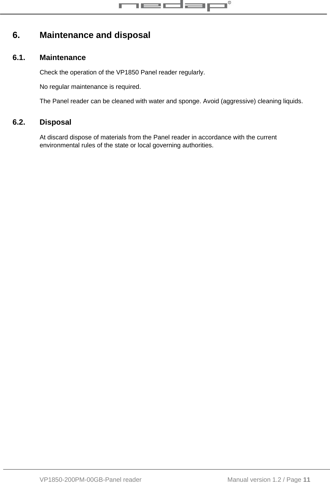  VP1850-200PM-00GB-Panel reader                                           Manual version 1.2 / Page 11  6.  Maintenance and disposal 6.1. Maintenance Check the operation of the VP1850 Panel reader regularly.  No regular maintenance is required.  The Panel reader can be cleaned with water and sponge. Avoid (aggressive) cleaning liquids. 6.2. Disposal At discard dispose of materials from the Panel reader in accordance with the current environmental rules of the state or local governing authorities.     