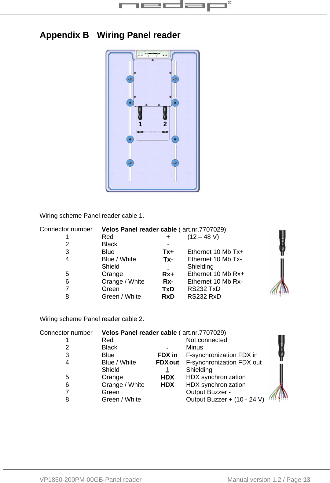  VP1850-200PM-00GB-Panel reader                                           Manual version 1.2 / Page 13  Appendix B  Wiring Panel reader      Wiring scheme Panel reader cable 1. Connector number  Velos Panel reader cable ( art.nr.7707029) 1 Red  + (12 – 48 V) 2 Black  -  3 Blue  Tx+ Ethernet 10 Mb Tx+ 4  Blue / White  Tx- Ethernet 10 Mb Tx-  Shield   Shielding 5 Orange  Rx+ Ethernet 10 Mb Rx+ 6  Orange / White  Rx- Ethernet 10 Mb Rx- 7 Green  TxD RS232 TxD 8  Green / White  RxD RS232 RxD  Wiring scheme Panel reader cable 2. Connector number  Velos Panel reader cable ( art.nr.7707029) 1 Red   Not connected 2 Black  - Minus 3 Blue  FDX in F-synchronization FDX in 4  Blue / White  FDX  out F-synchronization FDX out  Shield   Shielding 5 Orange  HDX HDX synchronization 6  Orange / White  HDX HDX synchronization 7  Green    Output Buzzer - 8  Green / White    Output Buzzer + (10 - 24 V)  1            2 