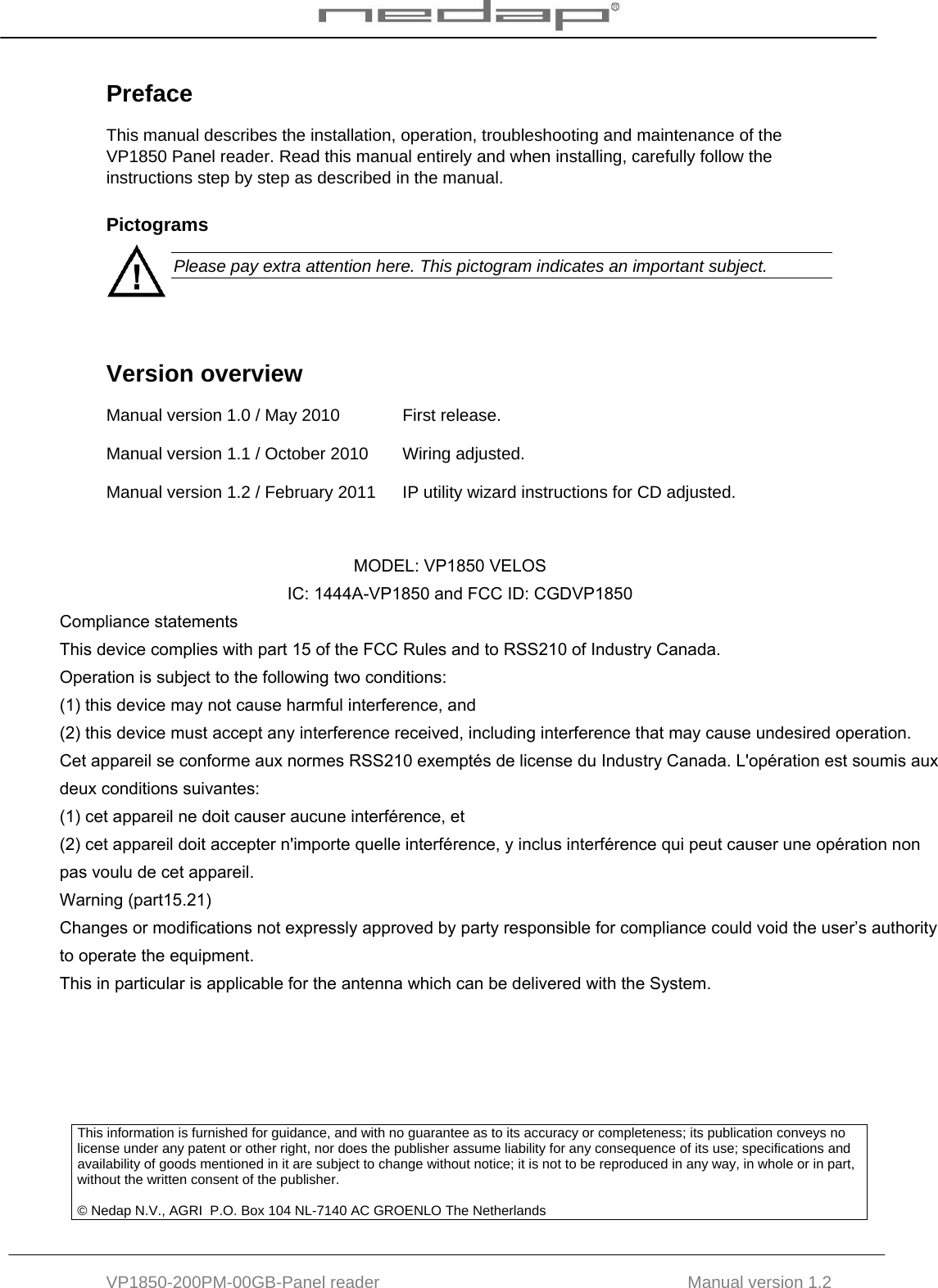  VP1850-200PM-00GB-Panel reader                                           Manual version 1.2 Preface This manual describes the installation, operation, troubleshooting and maintenance of the VP1850 Panel reader. Read this manual entirely and when installing, carefully follow the instructions step by step as described in the manual. Pictograms  Please pay extra attention here. This pictogram indicates an important subject.   Version overview  Manual version 1.0 / May 2010  First release. Manual version 1.1 / October 2010  Wiring adjusted. Manual version 1.2 / February 2011 IP utility wizard instructions for CD adjusted.          This information is furnished for guidance, and with no guarantee as to its accuracy or completeness; its publication conveys no license under any patent or other right, nor does the publisher assume liability for any consequence of its use; specifications and availability of goods mentioned in it are subject to change without notice; it is not to be reproduced in any way, in whole or in part, without the written consent of the publisher.  © Nedap N.V., AGRI  P.O. Box 104 NL-7140 AC GROENLO The Netherlands                                                                   MODEL: VP1850 VELOS                                                 IC: 1444A-VP1850 and FCC ID: CGDVP1850 Compliance statements This device complies with part 15 of the FCC Rules and to RSS210 of Industry Canada. Operation is subject to the following two conditions: (1) this device may not cause harmful interference, and (2) this device must accept any interference received, including interference that may cause undesired operation. Cet appareil se conforme aux normes RSS210 exemptés de license du Industry Canada. L&apos;opération est soumis aux deux conditions suivantes: (1) cet appareil ne doit causer aucune interférence, et  (2) cet appareil doit accepter n&apos;importe quelle interférence, y inclus interférence qui peut causer une opération non pas voulu de cet appareil. Warning (part15.21) Changes or modifications not expressly approved by party responsible for compliance could void the user’s authority to operate the equipment. This in particular is applicable for the antenna which can be delivered with the System. 