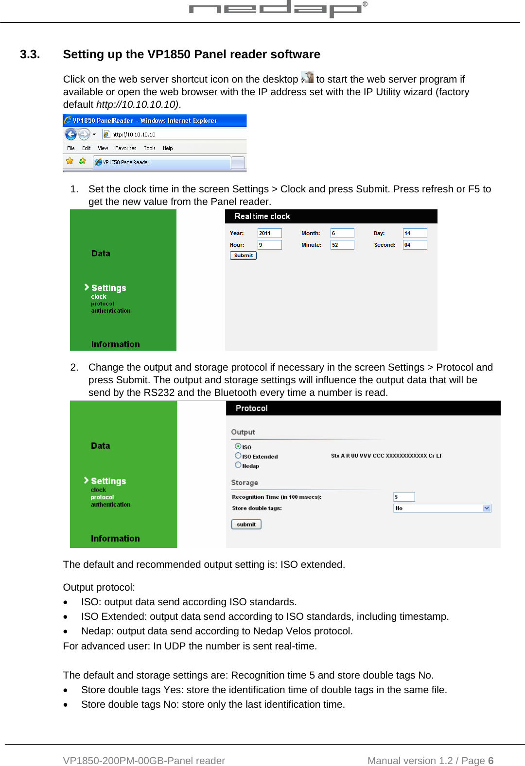  VP1850-200PM-00GB-Panel reader                                           Manual version 1.2 / Page 6  3.3.  Setting up the VP1850 Panel reader software Click on the web server shortcut icon on the desktop   to start the web server program if available or open the web browser with the IP address set with the IP Utility wizard (factory default http://10.10.10.10).   1.  Set the clock time in the screen Settings &gt; Clock and press Submit. Press refresh or F5 to get the new value from the Panel reader.  2.  Change the output and storage protocol if necessary in the screen Settings &gt; Protocol and press Submit. The output and storage settings will influence the output data that will be send by the RS232 and the Bluetooth every time a number is read.  The default and recommended output setting is: ISO extended. Output protocol: •  ISO: output data send according ISO standards.  •  ISO Extended: output data send according to ISO standards, including timestamp.  •  Nedap: output data send according to Nedap Velos protocol. For advanced user: In UDP the number is sent real-time.  The default and storage settings are: Recognition time 5 and store double tags No. •  Store double tags Yes: store the identification time of double tags in the same file.  •  Store double tags No: store only the last identification time.   