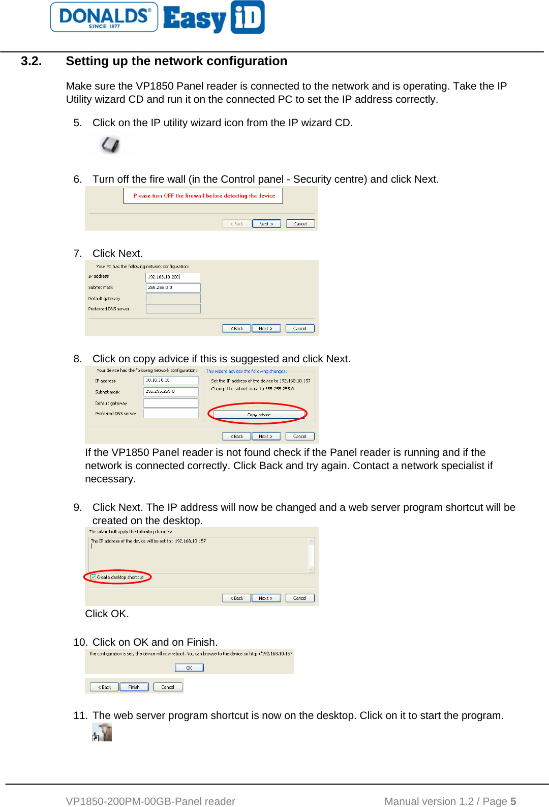   VP1850-200PM-00GB-Panel reader                                           Manual version 1.2 / Page 5  3.2.  Setting up the network configuration Make sure the VP1850 Panel reader is connected to the network and is operating. Take the IP Utility wizard CD and run it on the connected PC to set the IP address correctly. 5.  Click on the IP utility wizard icon from the IP wizard CD.   6.  Turn off the fire wall (in the Control panel - Security centre) and click Next.   7. Click Next.   8.  Click on copy advice if this is suggested and click Next.  If the VP1850 Panel reader is not found check if the Panel reader is running and if the network is connected correctly. Click Back and try again. Contact a network specialist if necessary.   9.  Click Next. The IP address will now be changed and a web server program shortcut will be created on the desktop.  Click OK.   10. Click on OK and on Finish.     11. The web server program shortcut is now on the desktop. Click on it to start the program.   