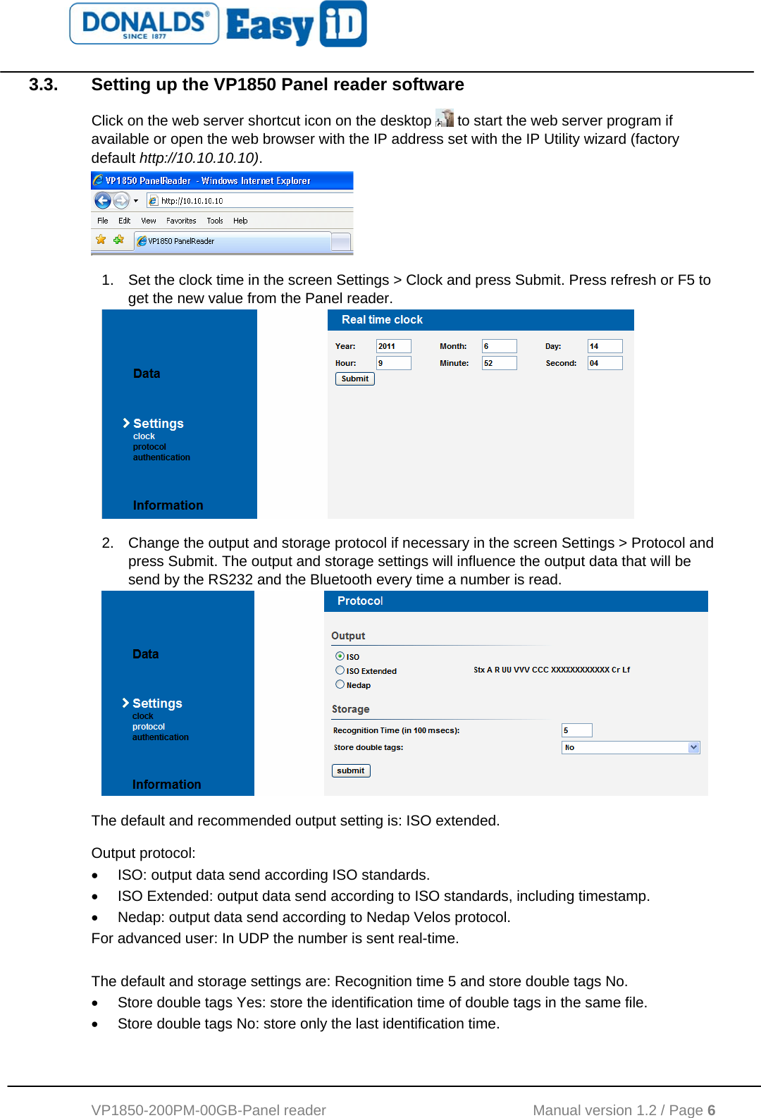   VP1850-200PM-00GB-Panel reader                                           Manual version 1.2 / Page 6  3.3.  Setting up the VP1850 Panel reader software Click on the web server shortcut icon on the desktop   to start the web server program if available or open the web browser with the IP address set with the IP Utility wizard (factory default http://10.10.10.10).   1.  Set the clock time in the screen Settings &gt; Clock and press Submit. Press refresh or F5 to get the new value from the Panel reader.  2.  Change the output and storage protocol if necessary in the screen Settings &gt; Protocol and press Submit. The output and storage settings will influence the output data that will be send by the RS232 and the Bluetooth every time a number is read.  The default and recommended output setting is: ISO extended. Output protocol: •  ISO: output data send according ISO standards.  •  ISO Extended: output data send according to ISO standards, including timestamp.  •  Nedap: output data send according to Nedap Velos protocol. For advanced user: In UDP the number is sent real-time.  The default and storage settings are: Recognition time 5 and store double tags No. •  Store double tags Yes: store the identification time of double tags in the same file.  •  Store double tags No: store only the last identification time. 