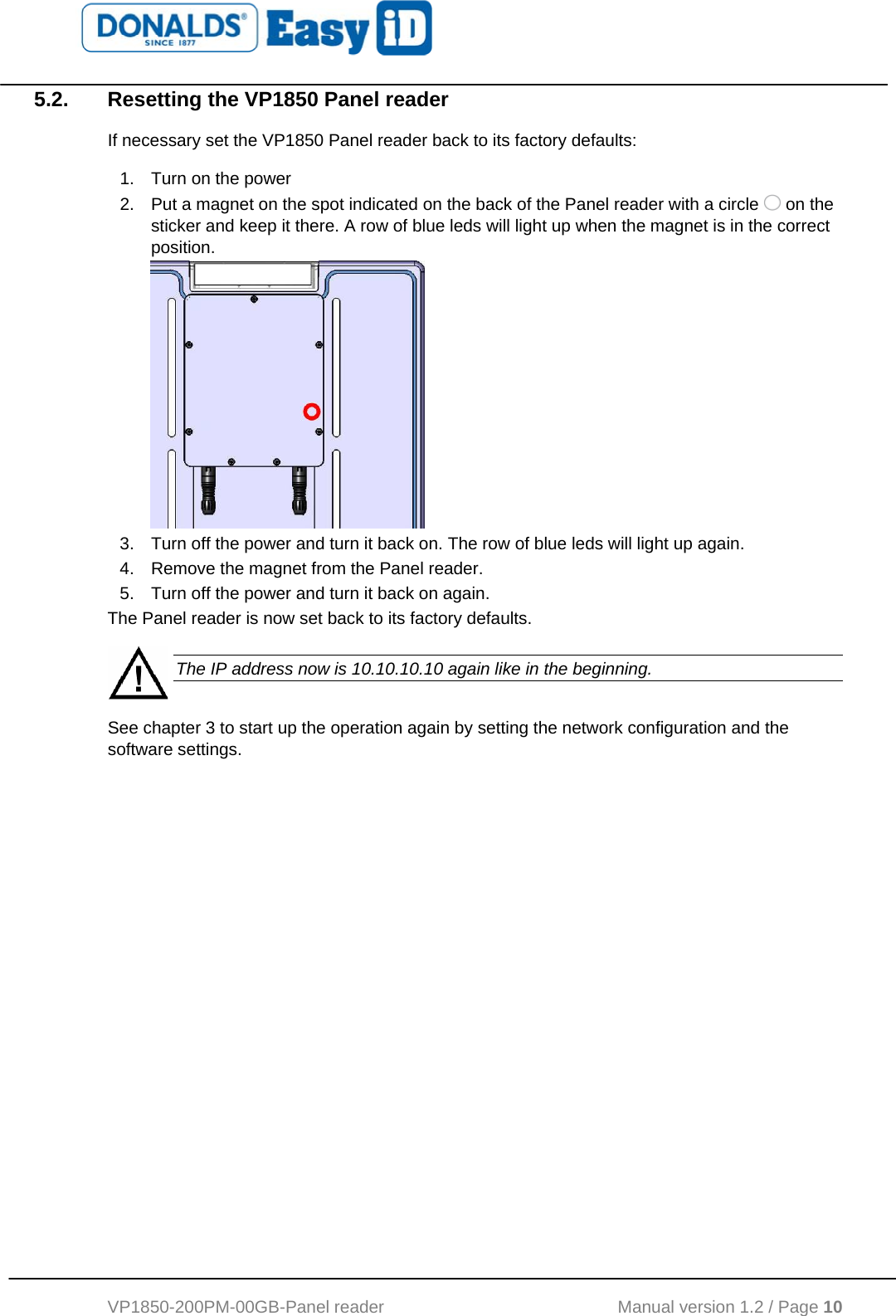   VP1850-200PM-00GB-Panel reader                                           Manual version 1.2 / Page 10  5.2.  Resetting the VP1850 Panel reader If necessary set the VP1850 Panel reader back to its factory defaults: 1.  Turn on the power 2.  Put a magnet on the spot indicated on the back of the Panel reader with a circle   on the sticker and keep it there. A row of blue leds will light up when the magnet is in the correct position.   3.  Turn off the power and turn it back on. The row of blue leds will light up again. 4.  Remove the magnet from the Panel reader. 5.  Turn off the power and turn it back on again. The Panel reader is now set back to its factory defaults.   The IP address now is 10.10.10.10 again like in the beginning. See chapter 3 to start up the operation again by setting the network configuration and the software settings. 