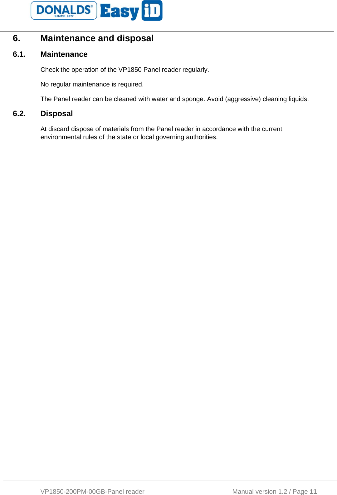   VP1850-200PM-00GB-Panel reader                                           Manual version 1.2 / Page 11  6. Maintenance and disposal 6.1. Maintenance Check the operation of the VP1850 Panel reader regularly.  No regular maintenance is required.  The Panel reader can be cleaned with water and sponge. Avoid (aggressive) cleaning liquids. 6.2. Disposal At discard dispose of materials from the Panel reader in accordance with the current environmental rules of the state or local governing authorities.     