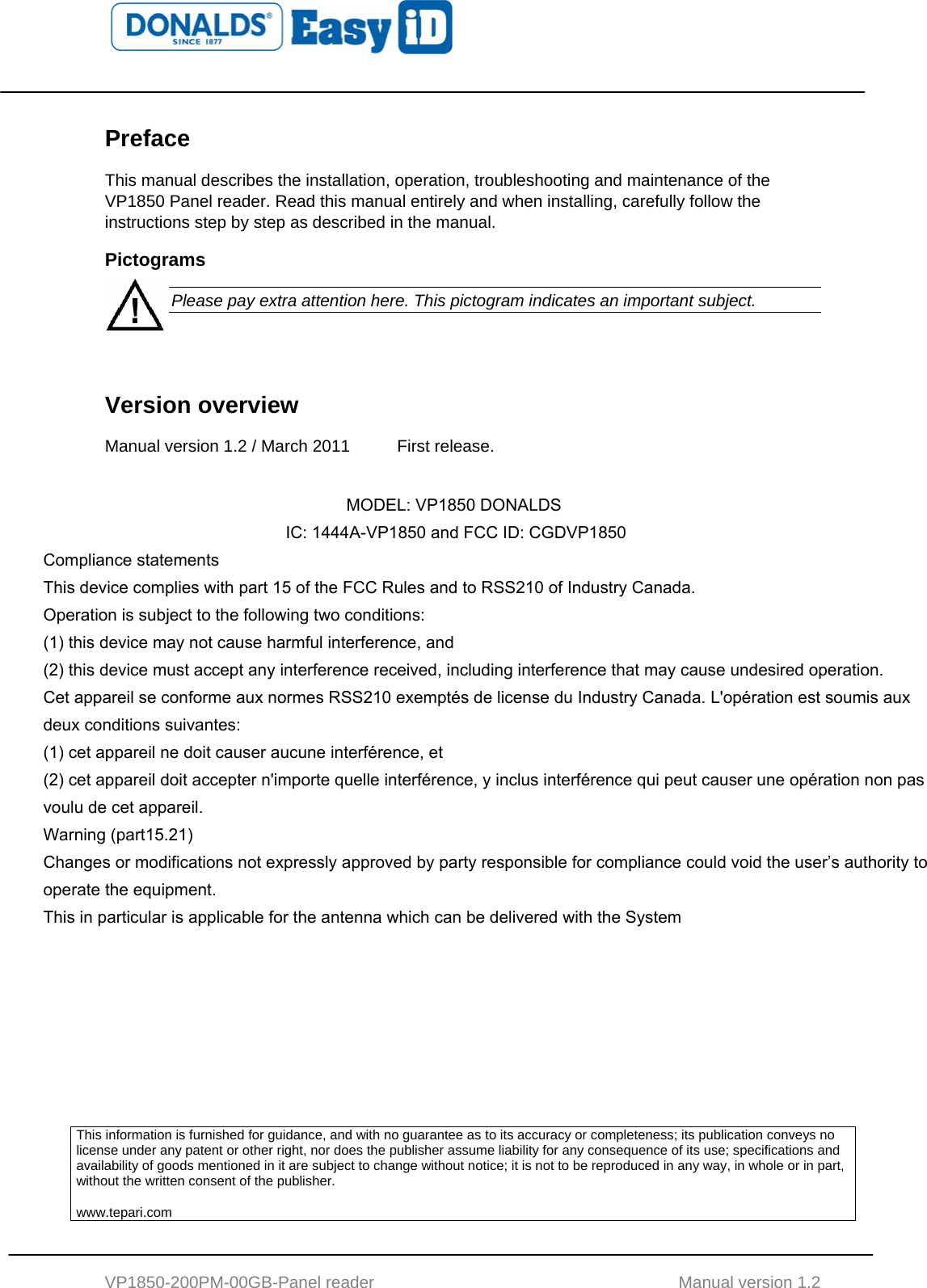    VP1850-200PM-00GB-Panel reader                                           Manual version 1.2 Preface This manual describes the installation, operation, troubleshooting and maintenance of the VP1850 Panel reader. Read this manual entirely and when installing, carefully follow the instructions step by step as described in the manual. Pictograms  Please pay extra attention here. This pictogram indicates an important subject.   Version overview  Manual version 1.2 / March 2011  First release.              This information is furnished for guidance, and with no guarantee as to its accuracy or completeness; its publication conveys no license under any patent or other right, nor does the publisher assume liability for any consequence of its use; specifications and availability of goods mentioned in it are subject to change without notice; it is not to be reproduced in any way, in whole or in part, without the written consent of the publisher.  www.tepari.com             MODEL: VP1850 DONALDS         IC: 1444A-VP1850 and FCC ID: CGDVP1850 Compliance statements This device complies with part 15 of the FCC Rules and to RSS210 of Industry Canada. Operation is subject to the following two conditions: (1) this device may not cause harmful interference, and (2) this device must accept any interference received, including interference that may cause undesired operation. Cet appareil se conforme aux normes RSS210 exemptés de license du Industry Canada. L&apos;opération est soumis aux deux conditions suivantes: (1) cet appareil ne doit causer aucune interférence, et  (2) cet appareil doit accepter n&apos;importe quelle interférence, y inclus interférence qui peut causer une opération non pas voulu de cet appareil. Warning (part15.21) Changes or modifications not expressly approved by party responsible for compliance could void the user’s authority to operate the equipment. This in particular is applicable for the antenna which can be delivered with the System 