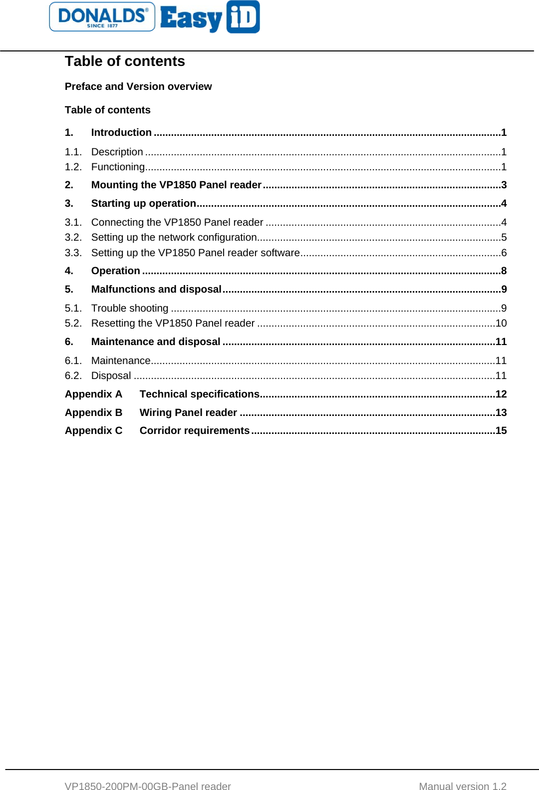   VP1850-200PM-00GB-Panel reader                                           Manual version 1.2 Table of contents Preface and Version overview Table of contents 1. Introduction .........................................................................................................................1 1.1. Description ............................................................................................................................1 1.2. Functioning............................................................................................................................1 2. Mounting the VP1850 Panel reader...................................................................................3 3. Starting up operation..........................................................................................................4 3.1. Connecting the VP1850 Panel reader ..................................................................................4 3.2. Setting up the network configuration.....................................................................................5 3.3. Setting up the VP1850 Panel reader software......................................................................6 4. Operation .............................................................................................................................8 5. Malfunctions and disposal.................................................................................................9 5.1. Trouble shooting ...................................................................................................................9 5.2. Resetting the VP1850 Panel reader ...................................................................................10 6. Maintenance and disposal ...............................................................................................11 6.1. Maintenance........................................................................................................................11 6.2. Disposal ..............................................................................................................................11 Appendix A Technical specifications..................................................................................12 Appendix B Wiring Panel reader .........................................................................................13 Appendix C Corridor requirements.....................................................................................15  