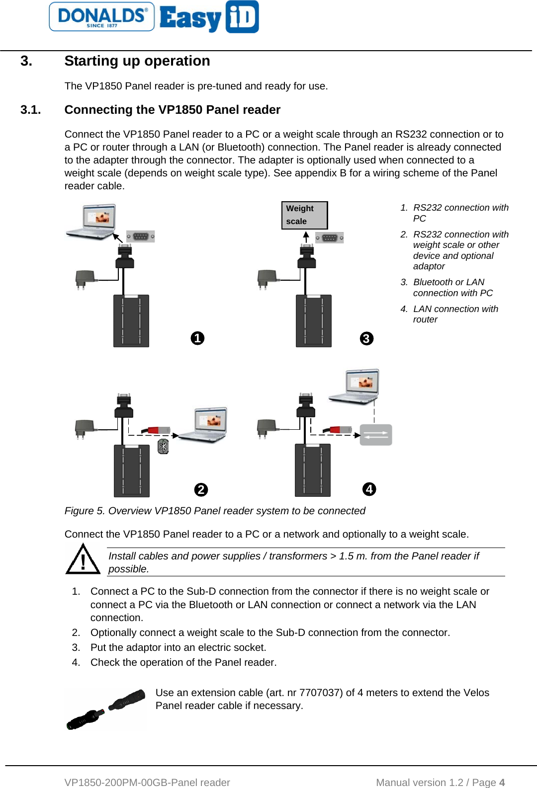   VP1850-200PM-00GB-Panel reader                                           Manual version 1.2 / Page 4  3.  Starting up operation The VP1850 Panel reader is pre-tuned and ready for use. 3.1.  Connecting the VP1850 Panel reader Connect the VP1850 Panel reader to a PC or a weight scale through an RS232 connection or to a PC or router through a LAN (or Bluetooth) connection. The Panel reader is already connected to the adapter through the connector. The adapter is optionally used when connected to a weight scale (depends on weight scale type). See appendix B for a wiring scheme of the Panel reader cable.               1.  RS232 connection with PC 2.  RS232 connection with weight scale or other device and optional adaptor 3.  Bluetooth or LAN connection with PC 4.  LAN connection with router  Figure 5. Overview VP1850 Panel reader system to be connected Connect the VP1850 Panel reader to a PC or a network and optionally to a weight scale.  Install cables and power supplies / transformers &gt; 1.5 m. from the Panel reader if possible. 1.  Connect a PC to the Sub-D connection from the connector if there is no weight scale or connect a PC via the Bluetooth or LAN connection or connect a network via the LAN connection.  2.  Optionally connect a weight scale to the Sub-D connection from the connector. 3.  Put the adaptor into an electric socket. 4.  Check the operation of the Panel reader.  Use an extension cable (art. nr 7707037) of 4 meters to extend the Velos Panel reader cable if necessary.   13 Weight scale 42