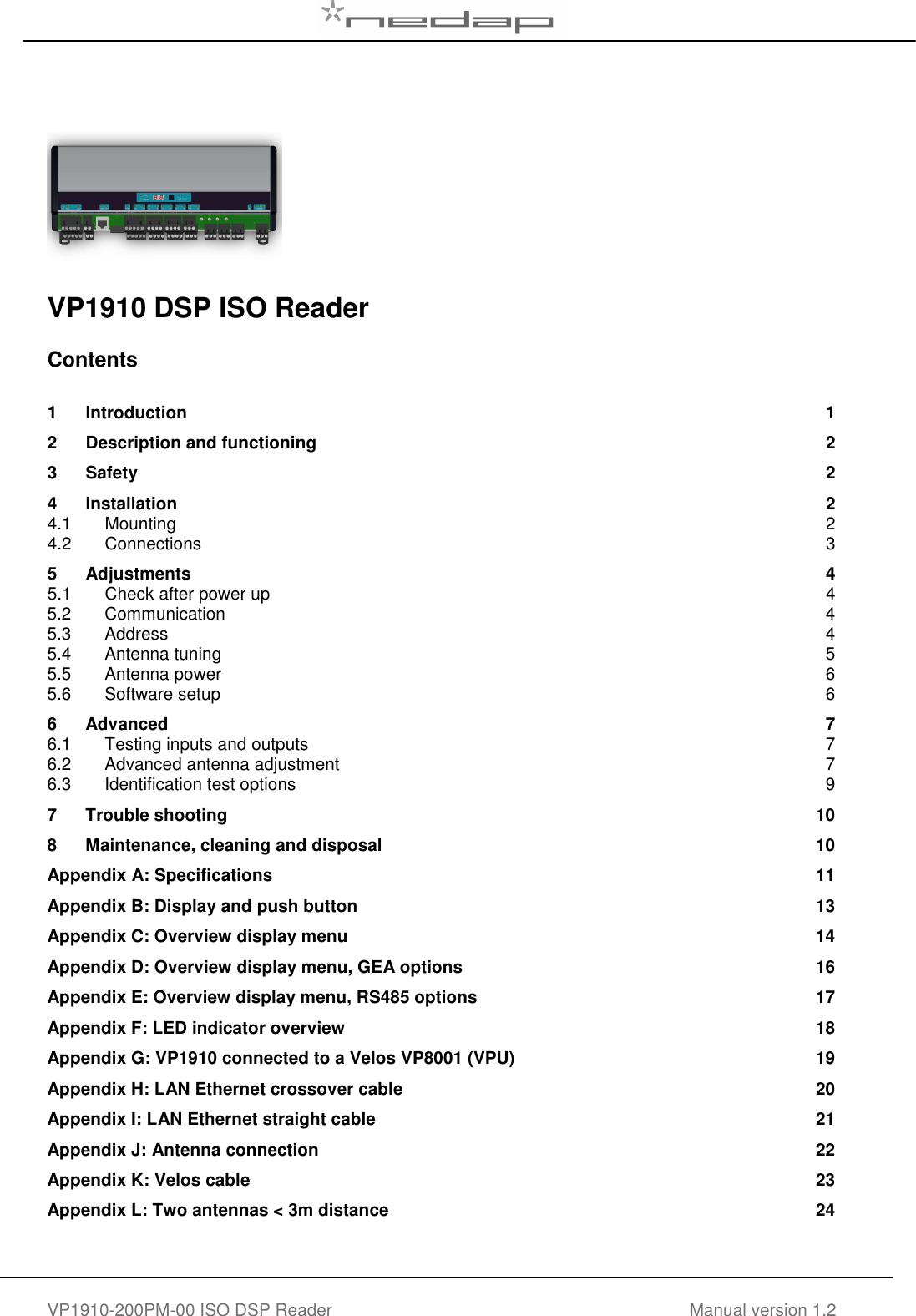   VP1910-200PM-00 ISO DSP Reader Manual version 1.2        VP1910 DSP ISO Reader   Contents  1 Introduction  1 2 Description and functioning  2 3 Safety  2 4 Installation  2 4.1 Mounting  2 4.2 Connections  3 5 Adjustments  4 5.1 Check after power up  4 5.2 Communication  4 5.3 Address  4 5.4 Antenna tuning  5 5.5 Antenna power  6 5.6 Software setup  6 6 Advanced  7 6.1 Testing inputs and outputs  7 6.2 Advanced antenna adjustment  7 6.3 Identification test options  9 7 Trouble shooting  10 8 Maintenance, cleaning and disposal  10 Appendix A: Specifications  11 Appendix B: Display and push button  13 Appendix C: Overview display menu  14 Appendix D: Overview display menu, GEA options  16 Appendix E: Overview display menu, RS485 options  17 Appendix F: LED indicator overview  18 Appendix G: VP1910 connected to a Velos VP8001 (VPU)  19 Appendix H: LAN Ethernet crossover cable  20 Appendix I: LAN Ethernet straight cable  21 Appendix J: Antenna connection  22 Appendix K: Velos cable  23 Appendix L: Two antennas &lt; 3m distance  24     