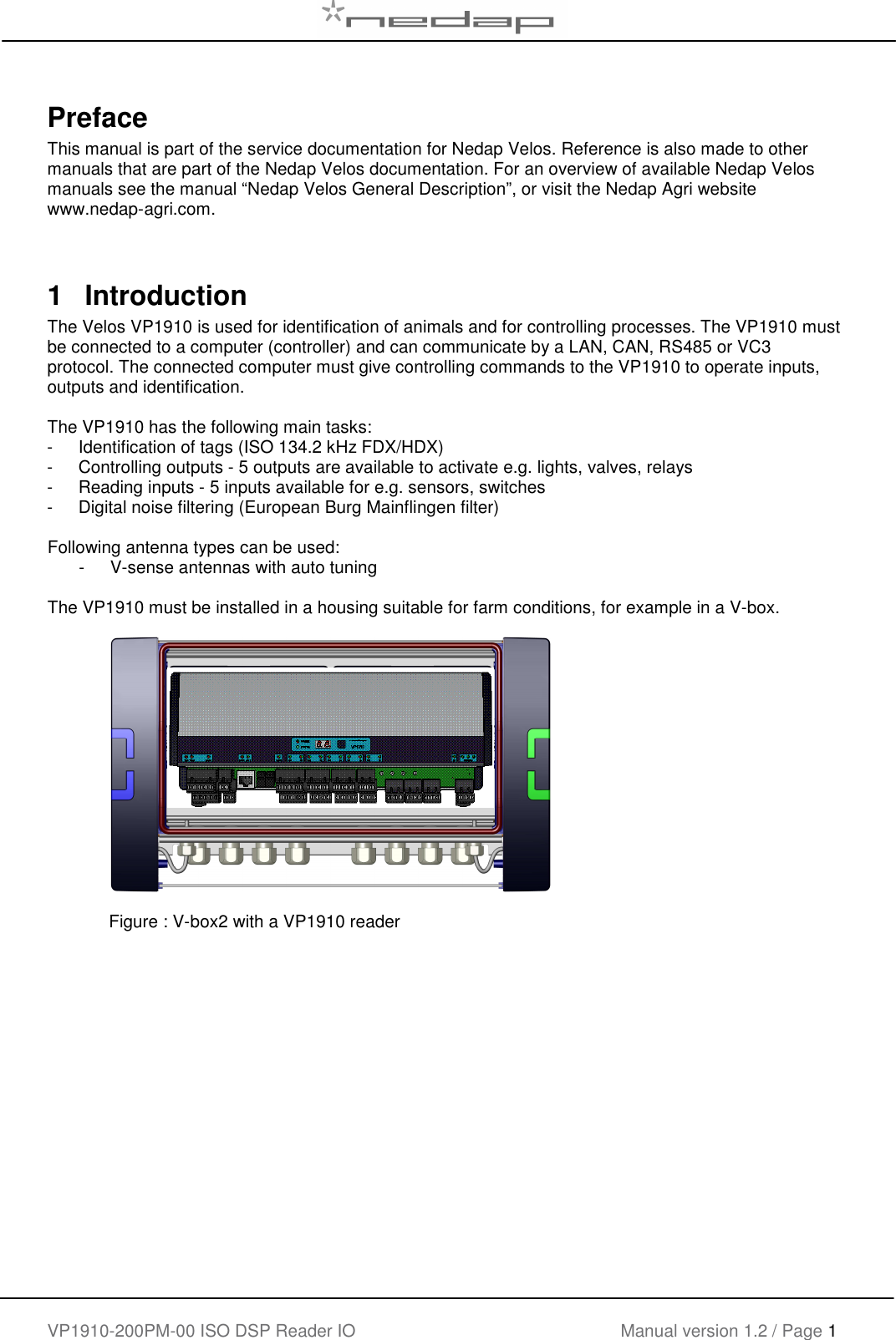   VP1910-200PM-00 ISO DSP Reader IO Manual version 1.2 / Page 1    Preface This manual is part of the service documentation for Nedap Velos. Reference is also made to other manuals that are part of the Nedap Velos documentation. For an overview of available Nedap Velos manuals see the manual “Nedap Velos General Description”, or visit the Nedap Agri website www.nedap-agri.com.     1  Introduction The Velos VP1910 is used for identification of animals and for controlling processes. The VP1910 must be connected to a computer (controller) and can communicate by a LAN, CAN, RS485 or VC3 protocol. The connected computer must give controlling commands to the VP1910 to operate inputs, outputs and identification.   The VP1910 has the following main tasks: -  Identification of tags (ISO 134.2 kHz FDX/HDX) -  Controlling outputs - 5 outputs are available to activate e.g. lights, valves, relays -  Reading inputs - 5 inputs available for e.g. sensors, switches -  Digital noise filtering (European Burg Mainflingen filter)  Following antenna types can be used: -  V-sense antennas with auto tuning  The VP1910 must be installed in a housing suitable for farm conditions, for example in a V-box.               Figure : V-box2 with a VP1910 reader    