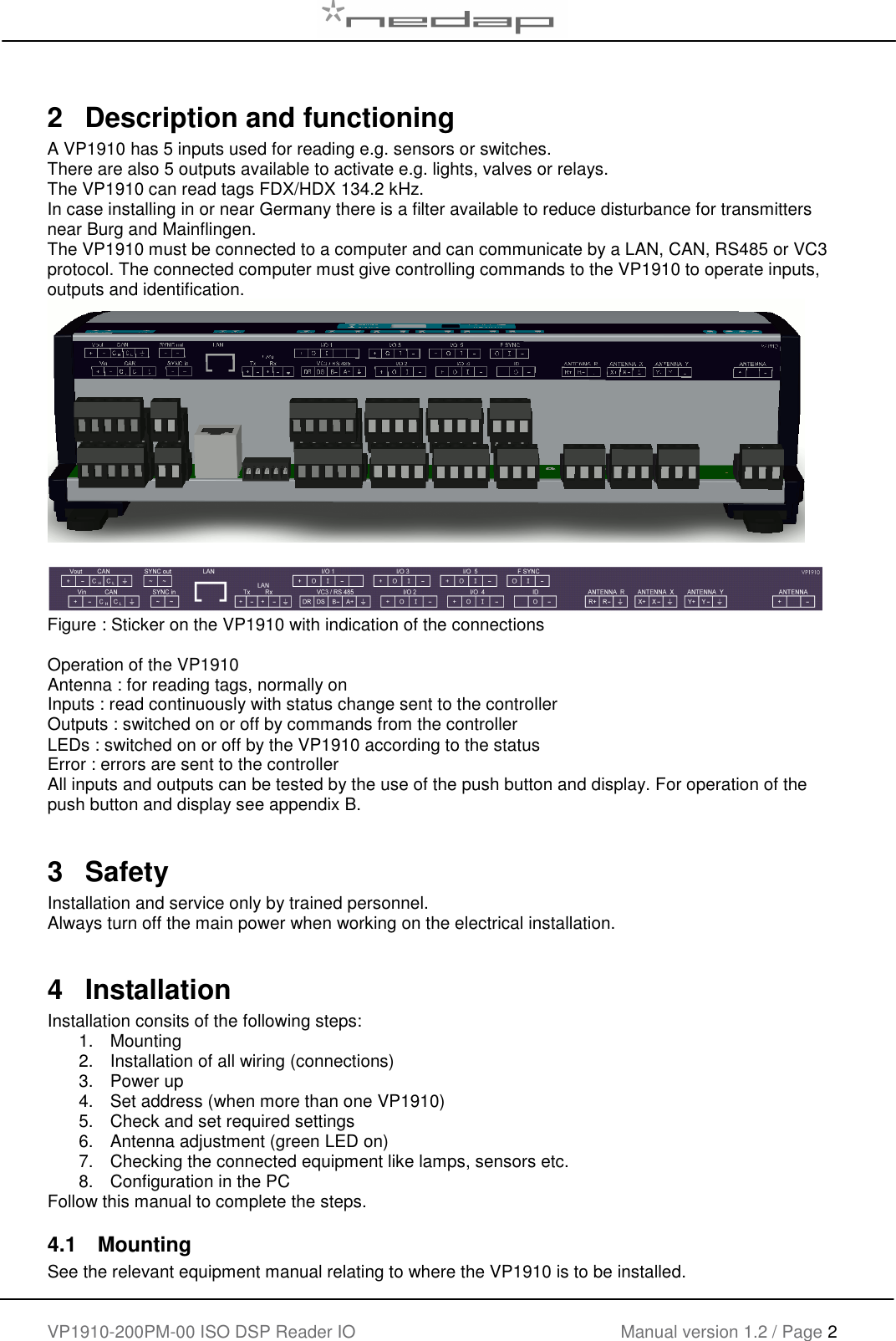   VP1910-200PM-00 ISO DSP Reader IO Manual version 1.2 / Page 2    2   Description and functioning A VP1910 has 5 inputs used for reading e.g. sensors or switches.   There are also 5 outputs available to activate e.g. lights, valves or relays. The VP1910 can read tags FDX/HDX 134.2 kHz. In case installing in or near Germany there is a filter available to reduce disturbance for transmitters near Burg and Mainflingen. The VP1910 must be connected to a computer and can communicate by a LAN, CAN, RS485 or VC3  protocol. The connected computer must give controlling commands to the VP1910 to operate inputs, outputs and identification.     Figure : Sticker on the VP1910 with indication of the connections  Operation of the VP1910 Antenna : for reading tags, normally on Inputs : read continuously with status change sent to the controller Outputs : switched on or off by commands from the controller LEDs : switched on or off by the VP1910 according to the status Error : errors are sent to the controller All inputs and outputs can be tested by the use of the push button and display. For operation of the push button and display see appendix B.  3   Safety Installation and service only by trained personnel. Always turn off the main power when working on the electrical installation.  4  Installation Installation consits of the following steps: 1.  Mounting 2.  Installation of all wiring (connections) 3.  Power up 4.  Set address (when more than one VP1910) 5.  Check and set required settings 6.  Antenna adjustment (green LED on) 7.  Checking the connected equipment like lamps, sensors etc. 8.  Configuration in the PC Follow this manual to complete the steps. 4.1  Mounting See the relevant equipment manual relating to where the VP1910 is to be installed.  