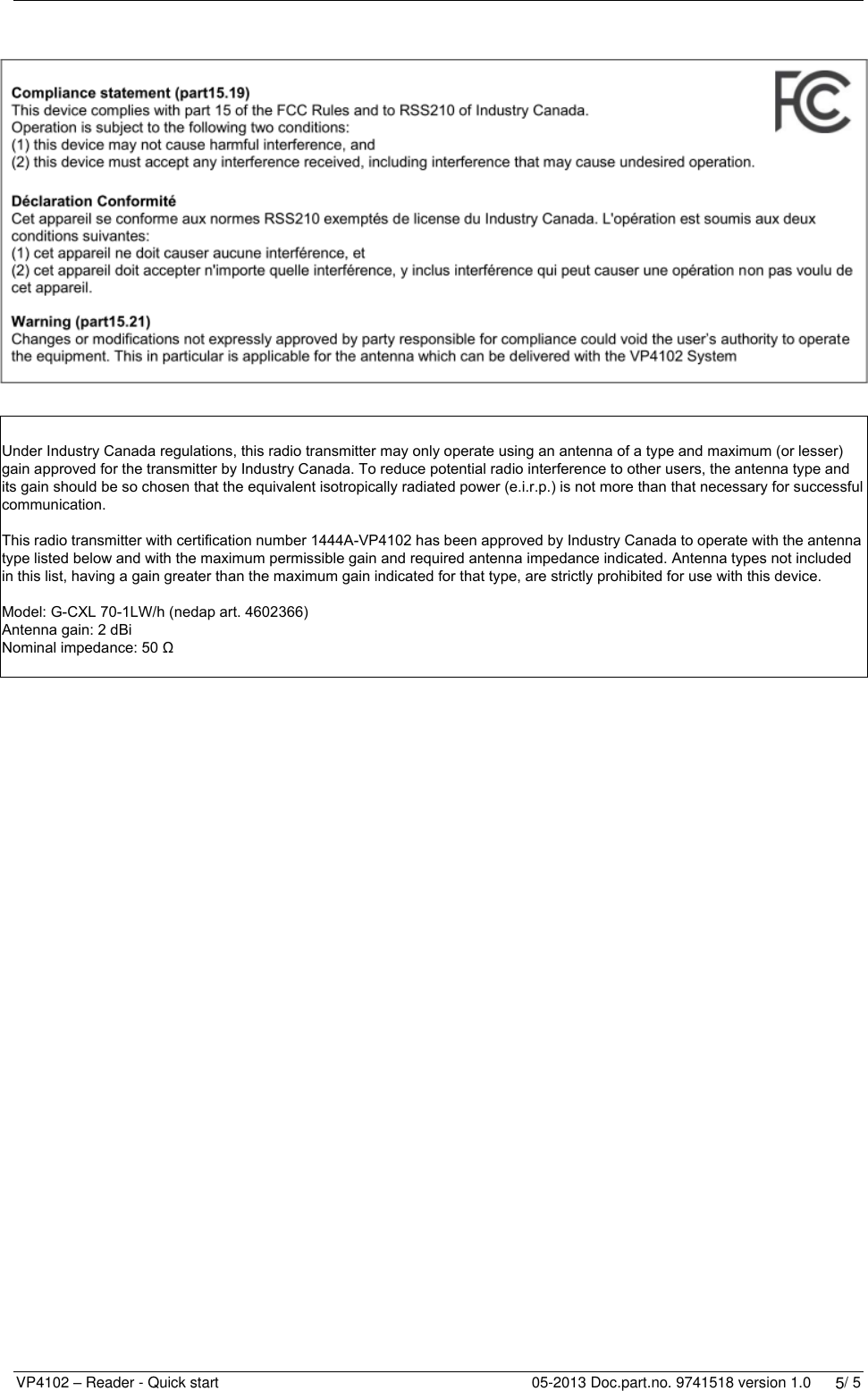   VP4102 – Reader - Quick start    05-2013 Doc.part.no. 9741518 version 1.0      4/ 5        LED indicators         POWER  Green on Power on   off No power STATUS  Slow blinking  Fast blinking 1 short flash 2 short flashes  3 short flashes  Operating ok Downloading or error during download V-pack not coupled Firmware present but not active No firmware present Display  Blinking IP fails or CAN fails V in  Green on Input power applied   off No power   Orange Low power, less than 20V   Orange blinking Wrong CAN-bus connection, Vin and Vout swapped   Red Error, plus and minus swapped V out  Green on Output power   off No power   Orange blinking Low power   Red blinking Error (overload, shortcut) LAST  Green on V-pack is last one on the CAN-bus   off V-pack is not last one on the CAN-bus    Orange blinking CAN-bus error and last V-pack on CAN-bus   Red  CAN-bus error   Red blinking CAN-bus warning / connected wrong LINK  off LAN No connection   Green LAN connection(10 Mbps / 100 Mbps) ACT  Green flashing Network activity   off No network activity   Red Network error O1 / O2  Green on Output on   off Output off   Red blinking Output error (overload, shortcut) UHF  Green on Data receive   off No data   Red UHF Error    Specifications VP 4102 Dimensions 143 x 120 x 68 mm LxWxH (excluding mounting rail) Weight: ± 279 gr CAN CAN-bus communication 125 kbit/s  Ethernet 100mbit/s max 100m Power Input voltage 12VDC -30 VDC Power consumption 160mA – 85mA  (25VDC 100 mA)  (without connected I/O such as signal lamp) Protected against reverse connection power supply Software Downloadable by the CAN network or ethernet Outputs Max. 0.4 Amp by current limiter, short-circuiting and thermal protected Antennas G-CXL 70-1LW/h nedap art. 4602366 Detection distance Lactivator Realtime labels: +/- 50m dependable of antenna situation Environment Temperature: Operating: -10 – 55 °C, Storage: -25 – 70 °C  Relative humidity: 10 – 93% non condensing IP class IP 30. When installed in V-box IP 65 (cover and cables installed correctly !) Always use a NEDAP power supply VP2001 or VP2002. The Nedap guarantee-regulations are only valid when is installed as indicated in this manual. Install data cables at a safe distance from (high) powered cables For more detailed information contact your local Nedap supplier or check the internet site.         Under Industry Canada regulations, this radio transmitter may only operate using an antenna of a type and maximum (or lesser) gain approved for the transmitter by Industry Canada. To reduce potential radio interference to other users, the antenna type and its gain should be so chosen that the equivalent isotropically radiated power (e.i.r.p.) is not more than that necessary for successful communication.This radio transmitter with certification number 1444A-VP4102 has been approved by Industry Canada to operate with the antenna type listed below and with the maximum permissible gain and required antenna impedance indicated. Antenna types not included in this list, having a gain greater than the maximum gain indicated for that type, are strictly prohibited for use with this device.Model: G-CXL 70-1LW/h (nedap art. 4602366)Antenna gain: 2 dBiNominal impedance: 50 Ω