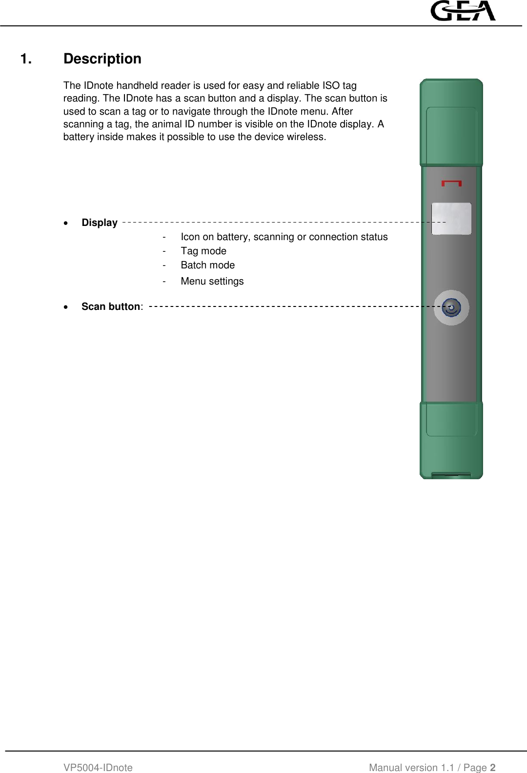  VP5004-IDnote                                             Manual version 1.1 / Page 2  1.  Description  The IDnote handheld reader is used for easy and reliable ISO tag reading. The IDnote has a scan button and a display. The scan button is used to scan a tag or to navigate through the IDnote menu. After scanning a tag, the animal ID number is visible on the IDnote display. A battery inside makes it possible to use the device wireless.          Display      -  Icon on battery, scanning or connection status -  Tag mode -  Batch mode -  Menu settings  Scan button:            