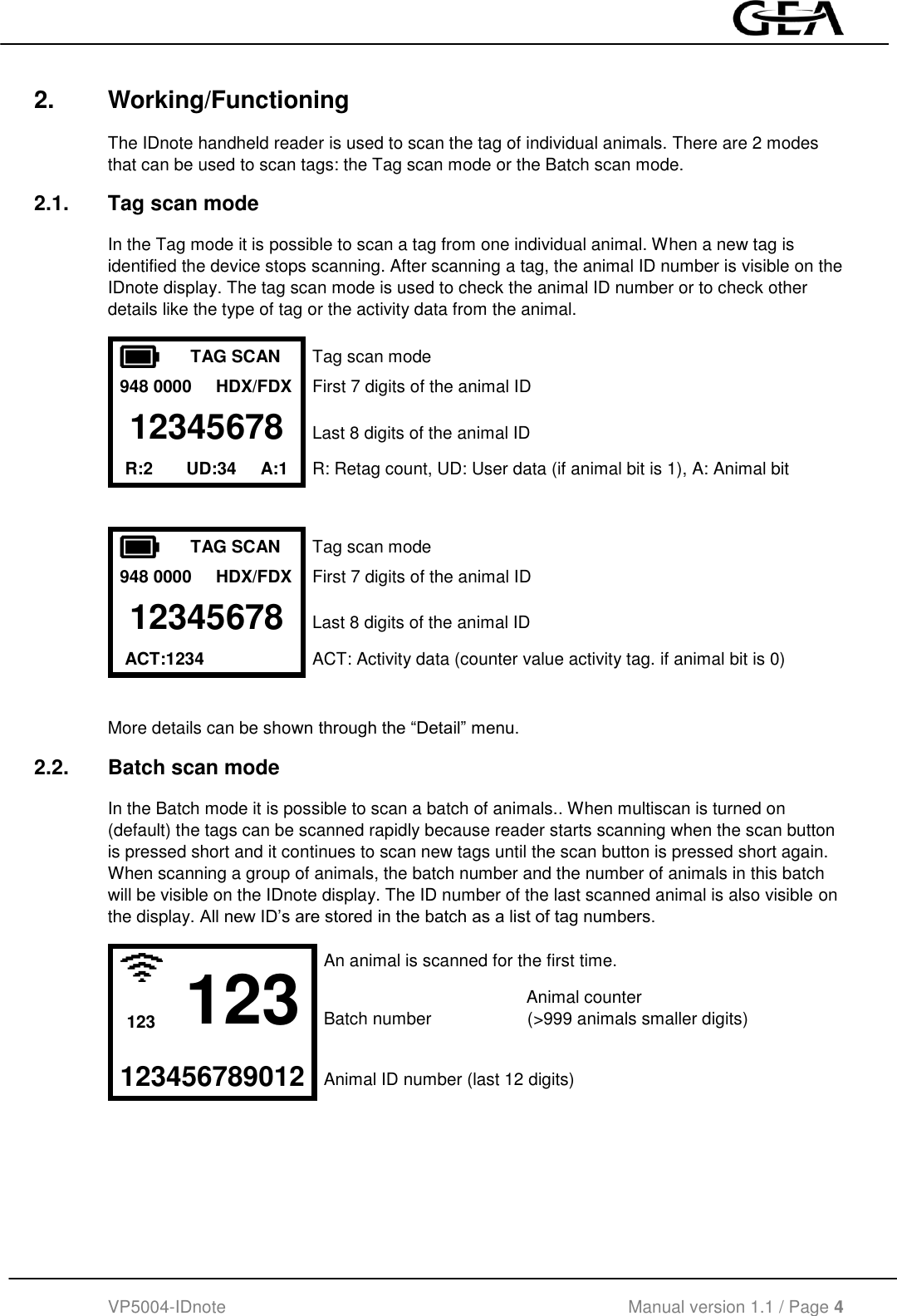  VP5004-IDnote                                             Manual version 1.1 / Page 4  2.  Working/Functioning The IDnote handheld reader is used to scan the tag of individual animals. There are 2 modes that can be used to scan tags: the Tag scan mode or the Batch scan mode. 2.1.  Tag scan mode In the Tag mode it is possible to scan a tag from one individual animal. When a new tag is identified the device stops scanning. After scanning a tag, the animal ID number is visible on the IDnote display. The tag scan mode is used to check the animal ID number or to check other details like the type of tag or the activity data from the animal.  TAG SCAN Tag scan mode 948 0000     HDX/FDX First 7 digits of the animal ID 12345678 Last 8 digits of the animal ID R:2       UD:34     A:1       R: Retag count, UD: User data (if animal bit is 1), A: Animal bit    TAG SCAN Tag scan mode 948 0000     HDX/FDX First 7 digits of the animal ID 12345678 Last 8 digits of the animal ID  ACT:1234  ACT: Activity data (counter value activity tag. if animal bit is 0)   More details can be shown through the “Detail” menu. 2.2.  Batch scan mode In the Batch mode it is possible to scan a batch of animals.. When multiscan is turned on (default) the tags can be scanned rapidly because reader starts scanning when the scan button is pressed short and it continues to scan new tags until the scan button is pressed short again. When scanning a group of animals, the batch number and the number of animals in this batch will be visible on the IDnote display. The ID number of the last scanned animal is also visible on the display. All new ID’s are stored in the batch as a list of tag numbers.  123 An animal is scanned for the first time.            Animal counter 123 Batch number                    (&gt;999 animals smaller digits)   123456789012 Animal ID number (last 12 digits)   