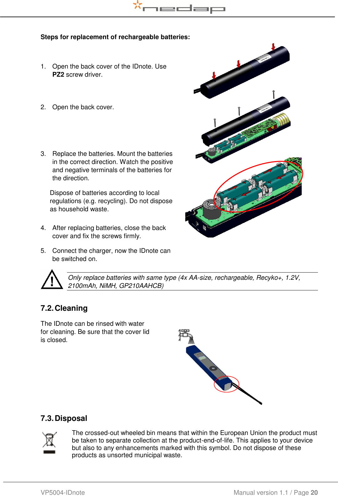  VP5004-IDnote                                             Manual version 1.1 / Page 20  Steps for replacement of rechargeable batteries: 7.2. Cleaning The IDnote can be rinsed with water for cleaning. Be sure that the cover lid is closed.   7.3. Disposal  The crossed-out wheeled bin means that within the European Union the product must be taken to separate collection at the product-end-of-life. This applies to your device but also to any enhancements marked with this symbol. Do not dispose of these products as unsorted municipal waste.   1.  Open the back cover of the IDnote. Use PZ2 screw driver.  2.  Open the back cover.  3.  Replace the batteries. Mount the batteries in the correct direction. Watch the positive and negative terminals of the batteries for the direction. Dispose of batteries according to local regulations (e.g. recycling). Do not dispose as household waste.  4.  After replacing batteries, close the back cover and fix the screws firmly.  5.  Connect the charger, now the IDnote can be switched on.    Only replace batteries with same type (4x AA-size, rechargeable, Recyko+, 1.2V, 2100mAh, NiMH, GP210AAHCB)    