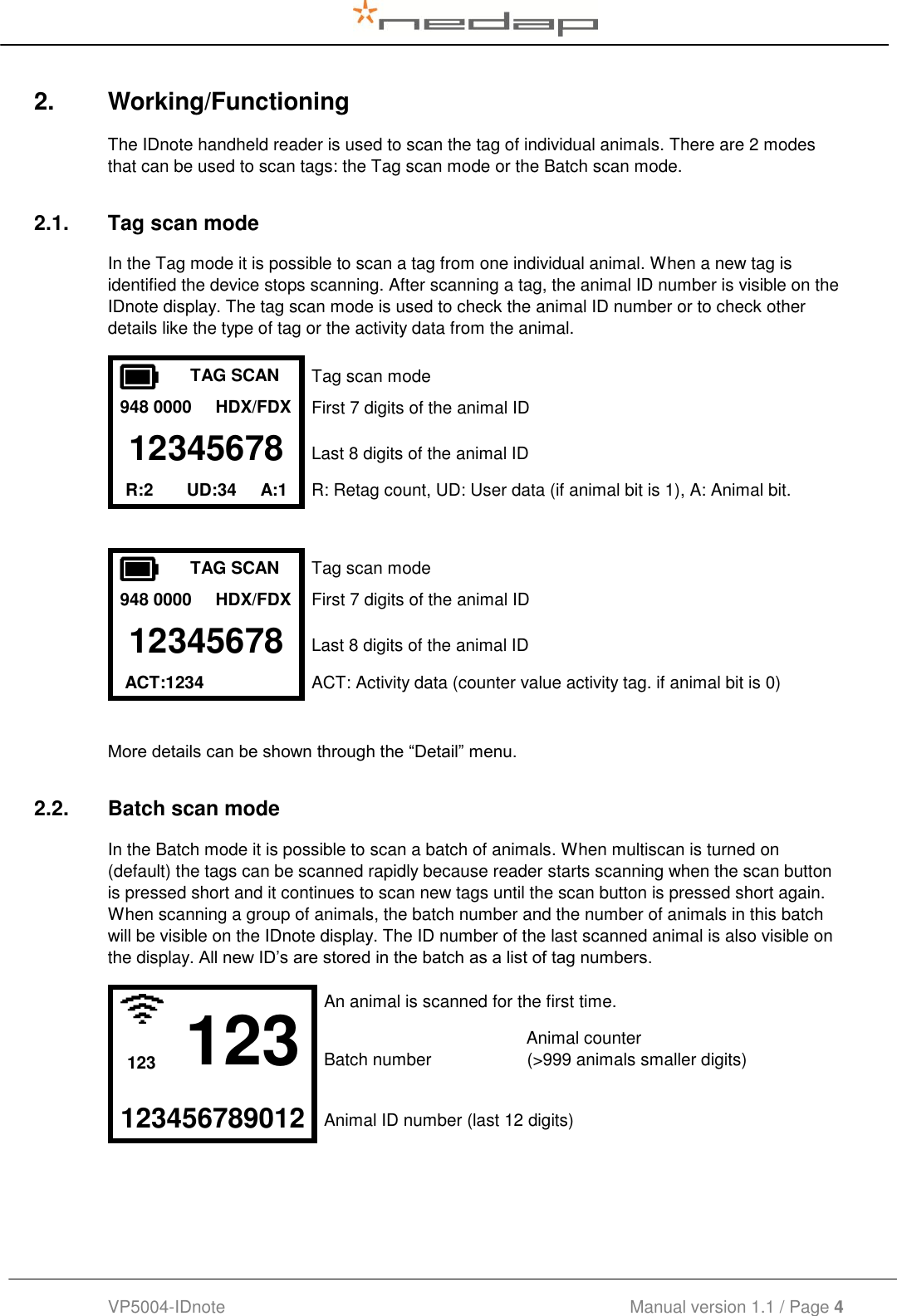  VP5004-IDnote                                             Manual version 1.1 / Page 4  2.  Working/Functioning The IDnote handheld reader is used to scan the tag of individual animals. There are 2 modes that can be used to scan tags: the Tag scan mode or the Batch scan mode. 2.1.  Tag scan mode In the Tag mode it is possible to scan a tag from one individual animal. When a new tag is identified the device stops scanning. After scanning a tag, the animal ID number is visible on the IDnote display. The tag scan mode is used to check the animal ID number or to check other details like the type of tag or the activity data from the animal.  TAG SCAN Tag scan mode 948 0000     HDX/FDX First 7 digits of the animal ID 12345678 Last 8 digits of the animal ID R:2       UD:34     A:1       R: Retag count, UD: User data (if animal bit is 1), A: Animal bit.    TAG SCAN Tag scan mode 948 0000     HDX/FDX First 7 digits of the animal ID 12345678 Last 8 digits of the animal ID  ACT:1234  ACT: Activity data (counter value activity tag. if animal bit is 0)   More details can be shown through the “Detail” menu. 2.2.  Batch scan mode In the Batch mode it is possible to scan a batch of animals. When multiscan is turned on (default) the tags can be scanned rapidly because reader starts scanning when the scan button is pressed short and it continues to scan new tags until the scan button is pressed short again. When scanning a group of animals, the batch number and the number of animals in this batch will be visible on the IDnote display. The ID number of the last scanned animal is also visible on the display. All new ID’s are stored in the batch as a list of tag numbers.  123 An animal is scanned for the first time.            Animal counter 123 Batch number                    (&gt;999 animals smaller digits)   123456789012 Animal ID number (last 12 digits)   