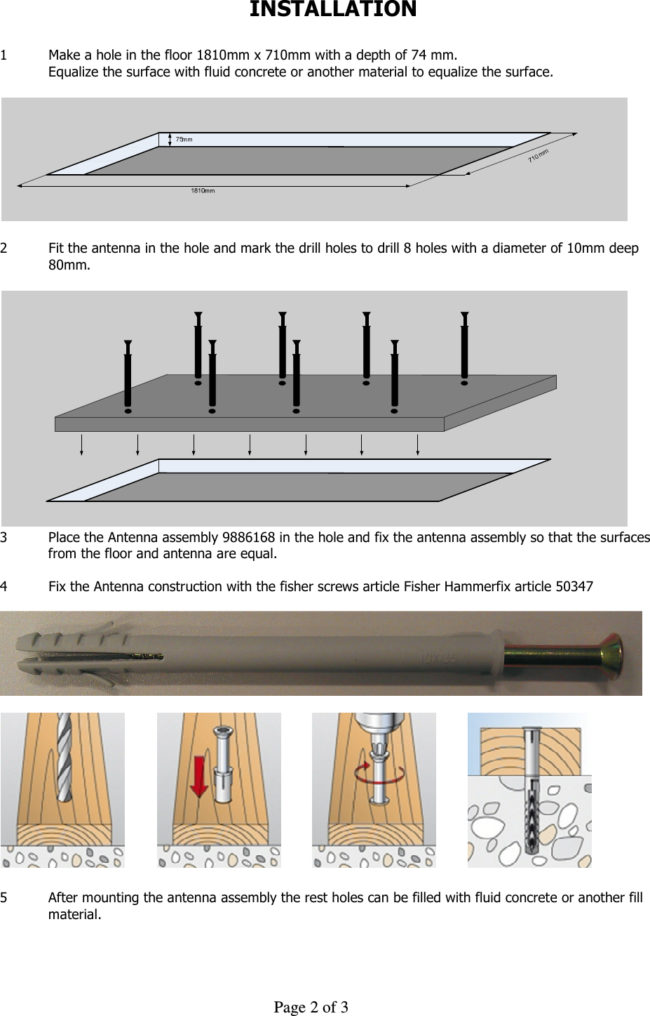     Page 2 of 3    INSTALLATION  1  Make a hole in the floor 1810mm x 710mm with a depth of 74 mm. Equalize the surface with fluid concrete or another material to equalize the surface.    2  Fit the antenna in the hole and mark the drill holes to drill 8 holes with a diameter of 10mm deep    80mm.    3  Place the Antenna assembly 9886168 in the hole and fix the antenna assembly so that the surfaces from the floor and antenna are equal.  4  Fix the Antenna construction with the fisher screws article Fisher Hammerfix article 50347      5  After mounting the antenna assembly the rest holes can be filled with fluid concrete or another fill material.  