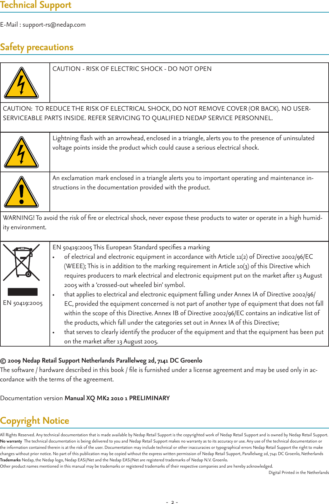 -  2 - Technical SupportE-Mail : support-rs@nedap.comSafety precautionsCAUTION - RISK OF ELECTRIC SHOCK - DO NOT OPENCAUTION:  TO REDUCE THE RISK OF ELECTRICAL SHOCK, DO NOT REMOVE COVER (OR BACK). NO USER-SERVICEABLE PARTS INSIDE. REFER SERVICING TO QUALIFIED NEDAP SERVICE PERSONNEL.Lightning ash with an arrowhead, enclosed in a triangle, alerts you to the presence of uninsulated voltage points inside the product which could cause a serious electrical shock. An exclamation mark enclosed in a triangle alerts you to important operating and maintenance in-structions in the documentation provided with the product.WARNING! To avoid the risk of re or electrical shock, never expose these products to water or operate in a high humid-ity environment.EN 50419:2005EN 50419:2005 This European Standard species a marking  •  of electrical and electronic equipment in accordance with Article 11(2) of Directive 2002/96/EC (WEEE); This is in addition to the marking requirement in Article 10(3) of this Directive which requires producers to mark electrical and electronic equipment put on the market after 13 August 2005 with a ‘crossed-out wheeled bin’ symbol. •  that applies to electrical and electronic equipment falling under Annex IA of Directive 2002/96/EC, provided the equipment concerned is not part of another type of equipment that does not fall within the scope of this Directive. Annex IB of Directive 2002/96/EC contains an indicative list of the products, which fall under the categories set out in Annex IA of this Directive; •  that serves to clearly identify the producer of the equipment and that the equipment has been put on the market after 13 August 2005. © 2009 Nedap Retail Support Netherlands Parallelweg 2d, 7141 DC GroenloThe software / hardware described in this book / le is furnished under a license agreement and may be used only in ac-cordance with the terms of the agreement.Documentation version Manual XQ MK2 2010 1 PRELIMINARYCopyright NoticeAll Rights Reserved. Any technical documentation that is made available by Nedap Retail Support is the copyrighted work of Nedap Retail Support and is owned by Nedap Retail Support.No warranty  The technical documentation is being delivered to you and Nedap Retail Support makes no warranty as to its accuracy or use. Any use of the technical documentation or the information contained therein is at the risk of the user. Documentation may include technical or other inaccuracies or typographical errors Nedap Retail Support the right to make changes without prior notice. No part of this publication may be copied without the express written permission of Nedap Retail Support, Parallelweg 2d, 7141 DC Groenlo, NetherlandsTrademarks Nedap, the Nedap logo, Nedap EASi/Net and the Nedap EASi/Net are registered trademarks of Nedap N.V. Groenlo.Other product names mentioned in this manual may be trademarks or registered trademarks of their respective companies and are hereby acknowledged.Digital Printed in the Netherlands
