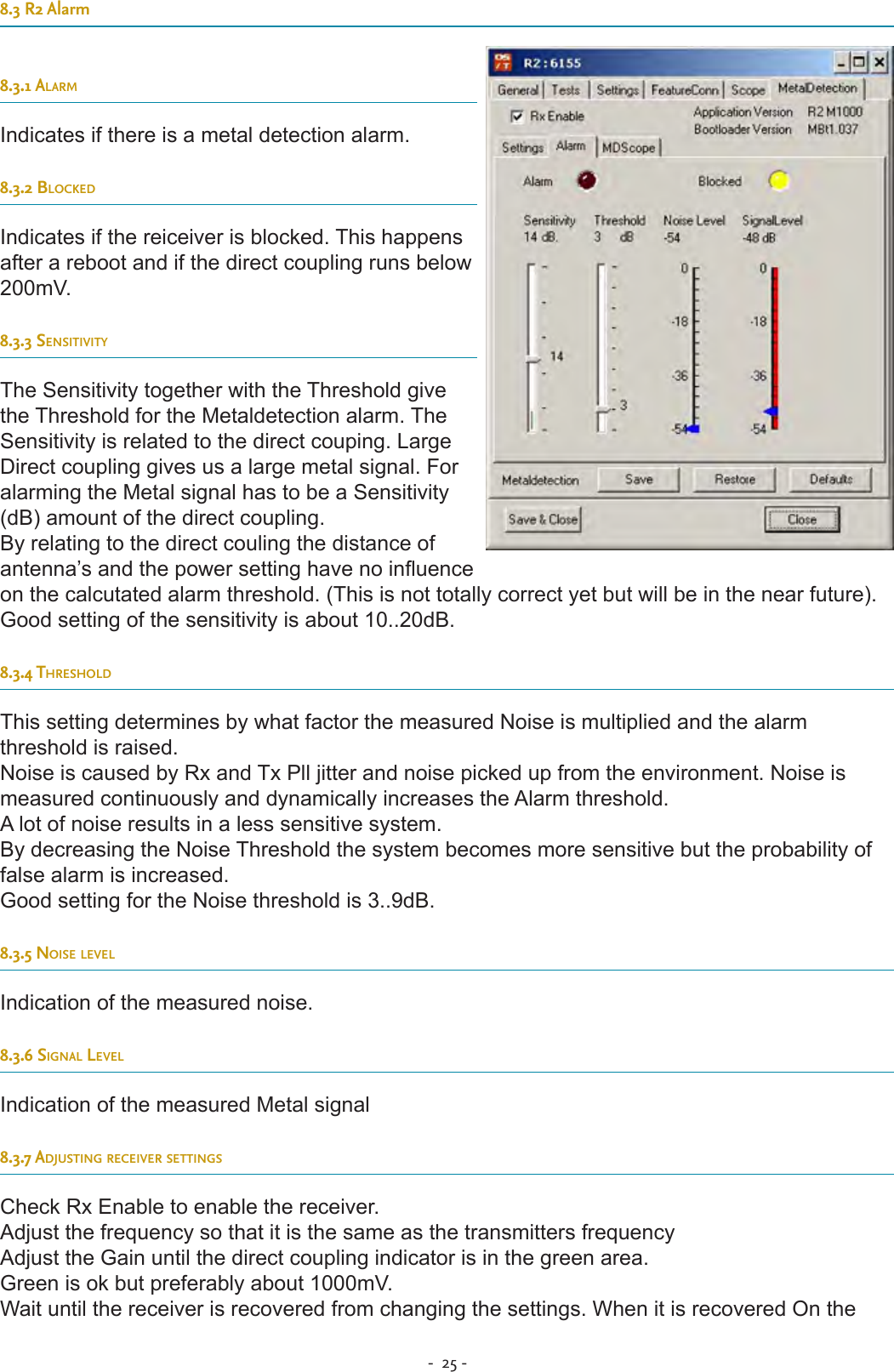 -  25 - 8.3 R2 Alarm8.3.1 alarmIndicates if there is a metal detection alarm.8.3.2 BlocKedIndicates if the reiceiver is blocked. This happens after a reboot and if the direct coupling runs below 200mV.8.3.3 sensitivityThe Sensitivity together with the Threshold give the Threshold for the Metaldetection alarm. The Sensitivity is related to the direct couping. Large Direct coupling gives us a large metal signal. For alarming the Metal signal has to be a Sensitivity (dB) amount of the direct coupling.By relating to the direct couling the distance of antenna’s and the power setting have no inuence on the calcutated alarm threshold. (This is not totally correct yet but will be in the near future). Good setting of the sensitivity is about 10..20dB.8.3.4 tHresHoldThis setting determines by what factor the measured Noise is multiplied and the alarm threshold is raised.Noise is caused by Rx and Tx Pll jitter and noise picked up from the environment. Noise is measured continuously and dynamically increases the Alarm threshold.A lot of noise results in a less sensitive system.By decreasing the Noise Threshold the system becomes more sensitive but the probability of false alarm is increased.Good setting for the Noise threshold is 3..9dB.8.3.5 noise levelIndication of the measured noise.8.3.6 signal levelIndication of the measured Metal signal8.3.7 adjusting receiver settingsCheck Rx Enable to enable the receiver.Adjust the frequency so that it is the same as the transmitters frequencyAdjust the Gain until the direct coupling indicator is in the green area.Green is ok but preferably about 1000mV.Wait until the receiver is recovered from changing the settings. When it is recovered On the 
