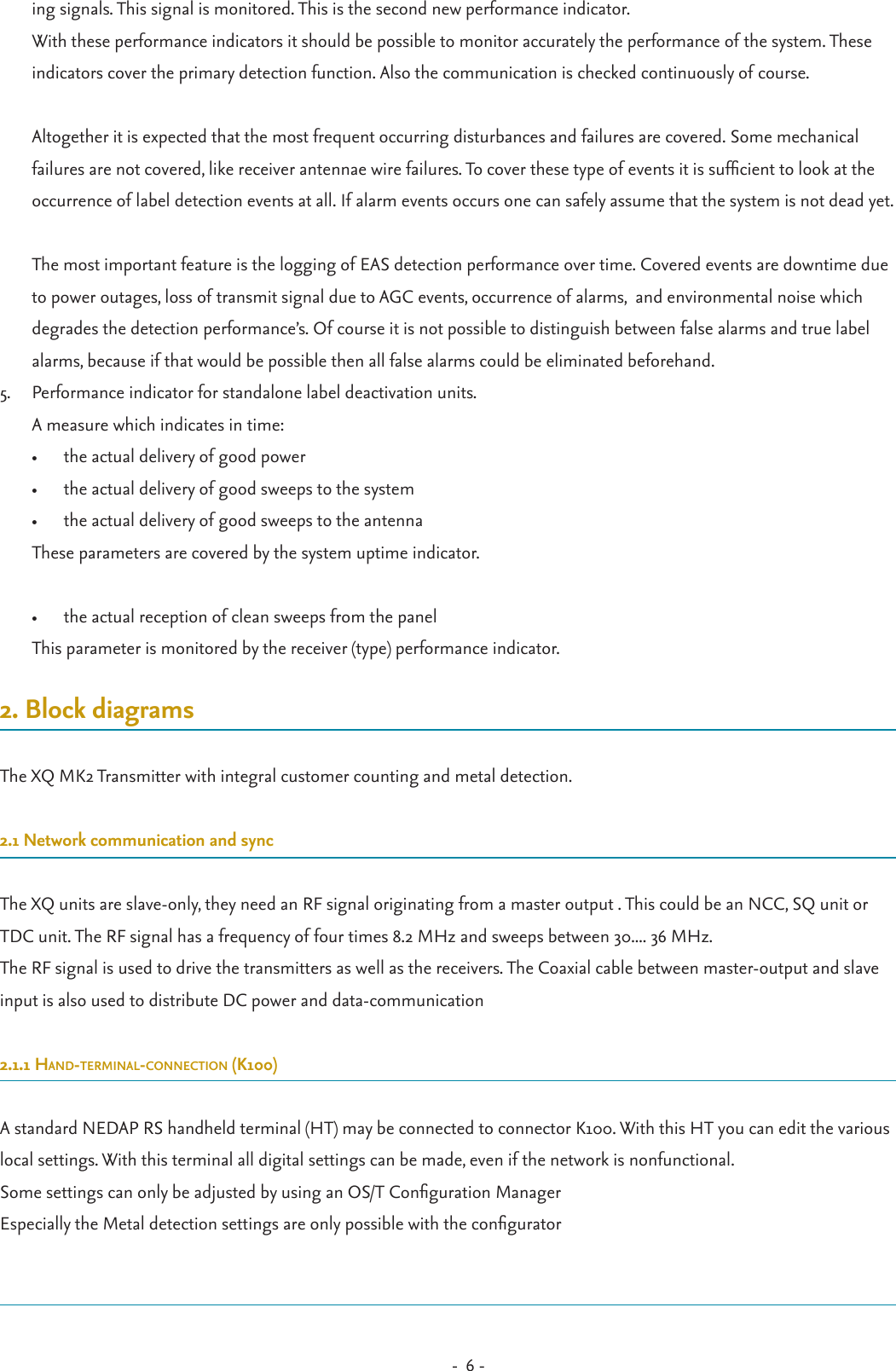 -  6 - ing signals. This signal is monitored. This is the second new performance indicator. With these performance indicators it should be possible to monitor accurately the performance of the system. These indicators cover the primary detection function. Also the communication is checked continuously of course.  Altogether it is expected that the most frequent occurring disturbances and failures are covered. Some mechanical failures are not covered, like receiver antennae wire failures. To cover these type of events it is sufcient to look at the occurrence of label detection events at all. If alarm events occurs one can safely assume that the system is not dead yet.  The most important feature is the logging of EAS detection performance over time. Covered events are downtime due to power outages, loss of transmit signal due to AGC events, occurrence of alarms,  and environmental noise which degrades the detection performance’s. Of course it is not possible to distinguish between false alarms and true label alarms, because if that would be possible then all false alarms could be eliminated beforehand.5.  Performance indicator for standalone label deactivation units. A measure which indicates in time: •  the actual delivery of good power•  the actual delivery of good sweeps to the system•  the actual delivery of good sweeps to the antennaThese parameters are covered by the system uptime indicator.  •  the actual reception of clean sweeps from the panelThis parameter is monitored by the receiver (type) performance indicator.2. Block diagramsThe XQ MK2 Transmitter with integral customer counting and metal detection.2.1 Network communication and syncThe XQ units are slave-only, they need an RF signal originating from a master output . This could be an NCC, SQ unit or TDC unit. The RF signal has a frequency of four times 8.2 MHz and sweeps between 30.... 36 MHz.The RF signal is used to drive the transmitters as well as the receivers. The Coaxial cable between master-output and slave input is also used to distribute DC power and data-communication2.1.1 Hand-terminal-connection (K100)A standard NEDAP RS handheld terminal (HT) may be connected to connector K100. With this HT you can edit the various local settings. With this terminal all digital settings can be made, even if the network is nonfunctional.Some settings can only be adjusted by using an OS/T Conguration ManagerEspecially the Metal detection settings are only possible with the congurator 