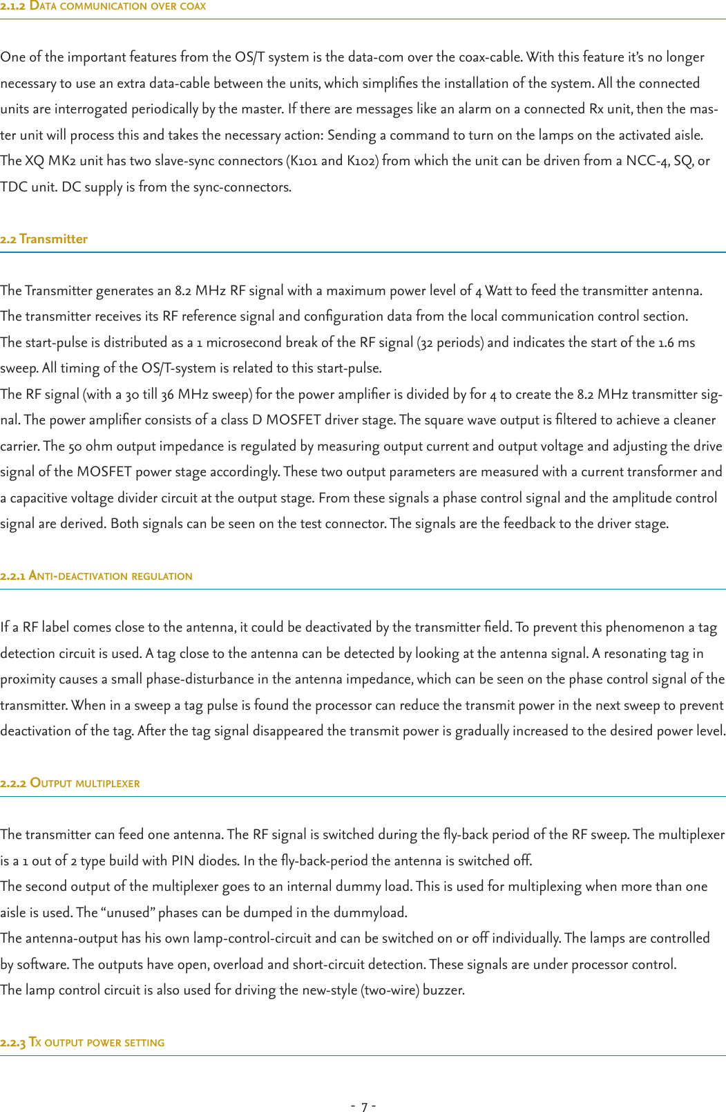 -  7 - 2.1.2 data communication over coaxOne of the important features from the OS/T system is the data-com over the coax-cable. With this feature it’s no longer necessary to use an extra data-cable between the units, which simplies the installation of the system. All the connected units are interrogated periodically by the master. If there are messages like an alarm on a connected Rx unit, then the mas-ter unit will process this and takes the necessary action: Sending a command to turn on the lamps on the activated aisle.The XQ MK2 unit has two slave-sync connectors (K101 and K102) from which the unit can be driven from a NCC-4, SQ, or TDC unit. DC supply is from the sync-connectors. 2.2 TransmitterThe Transmitter generates an 8.2 MHz RF signal with a maximum power level of 4 Watt to feed the transmitter antenna. The transmitter receives its RF reference signal and conguration data from the local communication control section.The start-pulse is distributed as a 1 microsecond break of the RF signal (32 periods) and indicates the start of the 1.6 ms sweep. All timing of the OS/T-system is related to this start-pulse.The RF signal (with a 30 till 36 MHz sweep) for the power amplier is divided by for 4 to create the 8.2 MHz transmitter sig-nal. The power amplier consists of a class D MOSFET driver stage. The square wave output is ltered to achieve a cleaner carrier. The 50 ohm output impedance is regulated by measuring output current and output voltage and adjusting the drive signal of the MOSFET power stage accordingly. These two output parameters are measured with a current transformer and a capacitive voltage divider circuit at the output stage. From these signals a phase control signal and the amplitude control signal are derived. Both signals can be seen on the test connector. The signals are the feedback to the driver stage.2.2.1 anti-deactivation regulationIf a RF label comes close to the antenna, it could be deactivated by the transmitter eld. To prevent this phenomenon a tag detection circuit is used. A tag close to the antenna can be detected by looking at the antenna signal. A resonating tag in proximity causes a small phase-disturbance in the antenna impedance, which can be seen on the phase control signal of the transmitter. When in a sweep a tag pulse is found the processor can reduce the transmit power in the next sweep to prevent deactivation of the tag. After the tag signal disappeared the transmit power is gradually increased to the desired power level.2.2.2 output multiplexerThe transmitter can feed one antenna. The RF signal is switched during the y-back period of the RF sweep. The multiplexer is a 1 out of 2 type build with PIN diodes. In the y-back-period the antenna is switched off.The second output of the multiplexer goes to an internal dummy load. This is used for multiplexing when more than one aisle is used. The “unused” phases can be dumped in the dummyload.The antenna-output has his own lamp-control-circuit and can be switched on or off individually. The lamps are controlled by software. The outputs have open, overload and short-circuit detection. These signals are under processor control.The lamp control circuit is also used for driving the new-style (two-wire) buzzer.2.2.3 tx output power setting