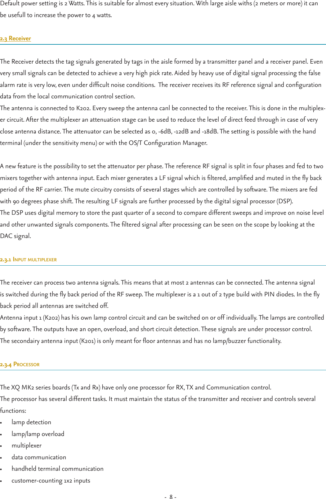 -  8 - Default power setting is 2 Watts. This is suitable for almost every situation. With large aisle withs (2 meters or more) it can be usefull to increase the power to 4 watts.2.3 ReceiverThe Receiver detects the tag signals generated by tags in the aisle formed by a transmitter panel and a receiver panel. Even very small signals can be detected to achieve a very high pick rate. Aided by heavy use of digital signal processing the false alarm rate is very low, even under difcult noise conditions.  The receiver receives its RF reference signal and conguration data from the local communication control section.The antenna is connected to K202. Every sweep the antenna canl be connected to the receiver. This is done in the multiplex-er circuit. After the multiplexer an attenuation stage can be used to reduce the level of direct feed through in case of very close antenna distance. The attenuator can be selected as 0, -6dB, -12dB and -18dB. The setting is possible with the hand terminal (under the sensitivity menu) or with the OS/T Conguration Manager.A new feature is the possibility to set the attenuator per phase. The reference RF signal is split in four phases and fed to two mixers together with antenna input. Each mixer generates a LF signal which is ltered, amplied and muted in the y back period of the RF carrier. The mute circuitry consists of several stages which are controlled by software. The mixers are fed with 90 degrees phase shift. The resulting LF signals are further processed by the digital signal processor (DSP).The DSP uses digital memory to store the past quarter of a second to compare different sweeps and improve on noise level and other unwanted signals components. The ltered signal after processing can be seen on the scope by looking at the DAC signal.2.3.1 input multiplexerThe receiver can process two antenna signals. This means that at most 2 antennas can be connected. The antenna signal is switched during the y back period of the RF sweep. The multiplexer is a 1 out of 2 type build with PIN diodes. In the y back period all antennas are switched off. Antenna input 1 (K202) has his own lamp control circuit and can be switched on or off individually. The lamps are controlled by software. The outputs have an open, overload, and short circuit detection. These signals are under processor control.The secondairy antenna input (K201) is only meant for oor antennas and has no lamp/buzzer functionality.2.3.4 processorThe XQ MK2 series boards (Tx and Rx) have only one processor for RX, TX and Communication control.The processor has several different tasks. It must maintain the status of the transmitter and receiver and controls several functions:•  lamp detection•  lamp/lamp overload•  multiplexer•  data communication•  handheld terminal communication•  customer-counting 1x2 inputs