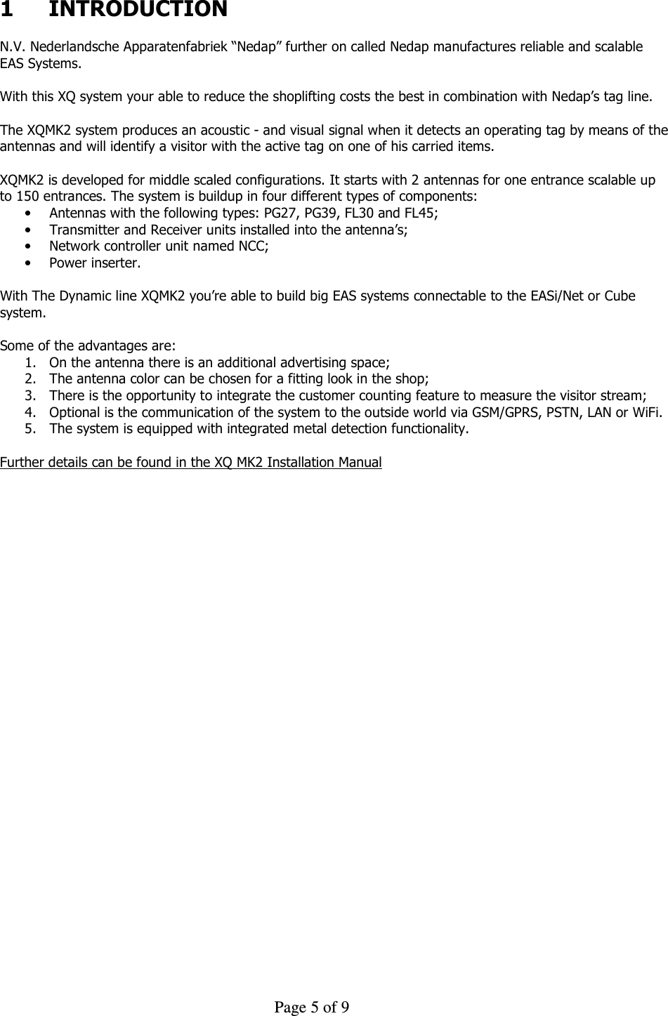     Page 5 of 9    1  INTRODUCTION  N.V. Nederlandsche Apparatenfabriek “Nedap” further on called Nedap manufactures reliable and scalable EAS Systems.  With this XQ system your able to reduce the shoplifting costs the best in combination with Nedap’s tag line.  The XQMK2 system produces an acoustic - and visual signal when it detects an operating tag by means of the antennas and will identify a visitor with the active tag on one of his carried items.  XQMK2 is developed for middle scaled configurations. It starts with 2 antennas for one entrance scalable up to 150 entrances. The system is buildup in four different types of components: • Antennas with the following types: PG27, PG39, FL30 and FL45; • Transmitter and Receiver units installed into the antenna’s; • Network controller unit named NCC; • Power inserter.  With The Dynamic line XQMK2 you’re able to build big EAS systems connectable to the EASi/Net or Cube system.   Some of the advantages are: 1. On the antenna there is an additional advertising space; 2. The antenna color can be chosen for a fitting look in the shop; 3. There is the opportunity to integrate the customer counting feature to measure the visitor stream; 4. Optional is the communication of the system to the outside world via GSM/GPRS, PSTN, LAN or WiFi. 5. The system is equipped with integrated metal detection functionality.  Further details can be found in the XQ MK2 Installation Manual
