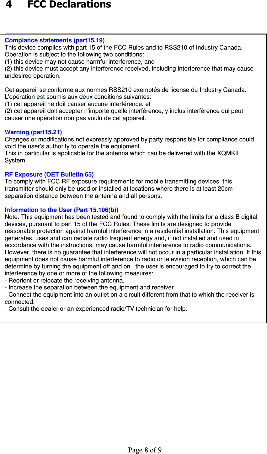     Page 8 of 9    4  FCC Declarations   Complance statements (part15.19) This device complies with part 15 of the FCC Rules and to RSS210 of Industry Canada. Operation is subject to the following two conditions: (1) this device may not cause harmful interference, and (2) this device must accept any interference received, including interference that may cause undesired operation.  Cet appareil se conforme aux normes RSS210 exemptés de license du Industry Canada. L&apos;opération est soumis aux deux conditions suivantes: (1) cet appareil ne doit causer aucune interférence, et  (2) cet appareil doit accepter n&apos;importe quelle interférence, y inclus interférence qui peut causer une opération non pas voulu de cet appareil.  Warning (part15.21) Changes or modifications not expressly approved by party responsible for compliance could void the user’s authority to operate the equipment. This in particular is applicable for the antenna which can be delivered with the XQMKII System.  RF Exposure (OET Bulletin 65) To comply with FCC RF exposure requirements for mobile transmitting devices, this transmitter should only be used or installed at locations where there is at least 20cm separation distance between the antenna and all persons.  Information to the User (Part 15.106(b)) Note: This equipment has been tested and found to comply with the limits for a class B digital devices, pursuant to part 15 of the FCC Rules. These limits are designed to provide reasonable protection against harmful interference in a residential installation. This equipment generates, uses and can radiate radio frequent energy and, if not installed and used in accordance with the instructions, may cause harmful interference to radio communications.  However, there is no guarantee that interference will not occur in a particular installation. If this equipment does not cause harmful interference to radio or television reception, which can be determine by turning the equipment off and on , the user is encouraged to try to correct the interference by one or more of the following measures: - Reorient or relocate the receiving antenna. - Increase the separation between the equipment and receiver. - Connect the equipment into an outlet on a circuit different from that to which the receiver is connected. - Consult the dealer or an experienced radio/TV technician for help. 