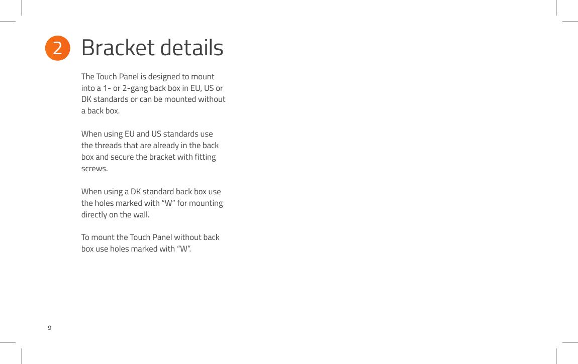 2Bracket details9The Touch  Panel is designed to mount into a 1- or 2-gang back box in EU, US or DK standards or can be mounted without a back box.  When using EU and US standards use the threads that are already in the back box and secure the bracket with fitting screws. When using a DK standard back box use the holes marked with “W” for mounting directly on the wall.  To mount the Touch Panel without back box use holes marked with “W”.