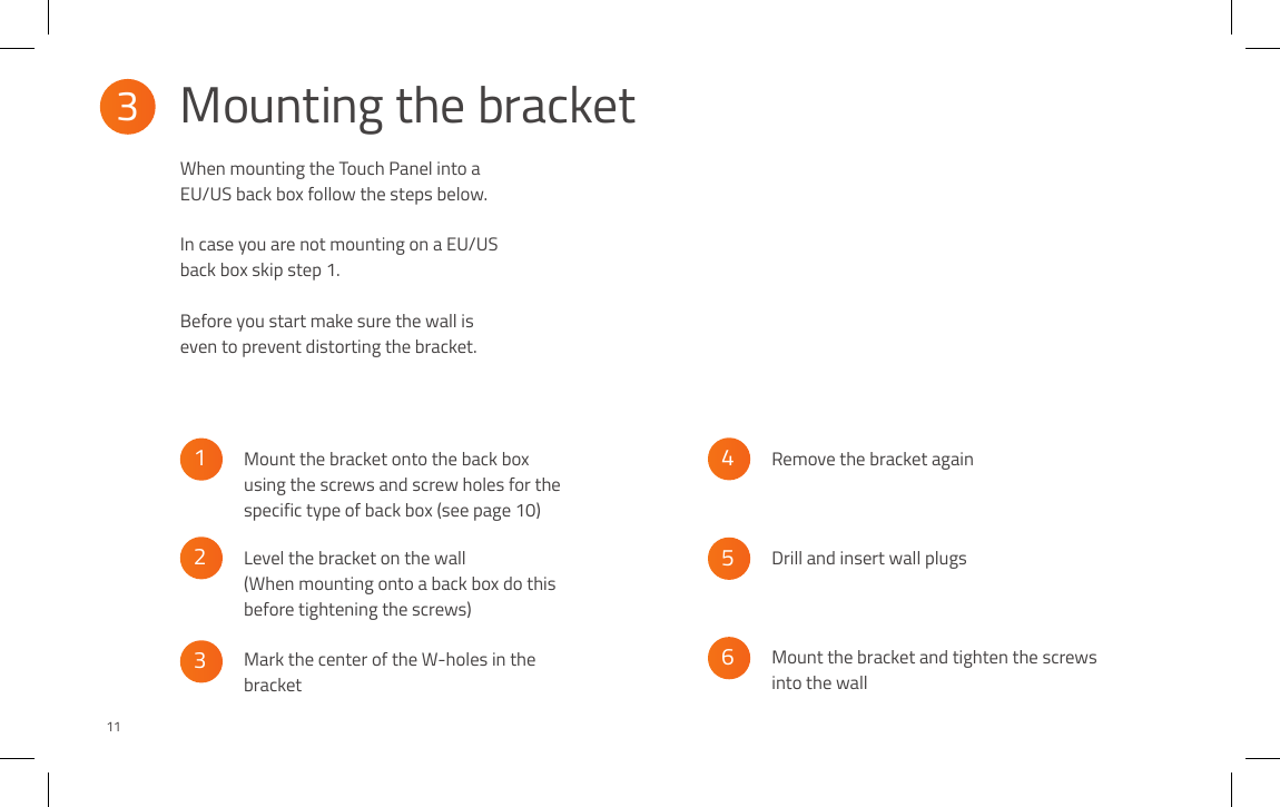 When mounting the Touch Panel into a EU/US back box follow the steps below. In case you are not mounting on a EU/US back box skip step 1.Before you start make sure the wall is even to prevent distorting the bracket.3Mounting the bracket65432111Mount the bracket onto the back box using the screws and screw holes for the specific type of back box (see page 10)Mark the center of the W-holes in the bracketDrill and insert wall plugsLevel the bracket on the wall (When mounting onto a back box do this before tightening the screws)Remove the bracket againMount the bracket and tighten the screws into the wall