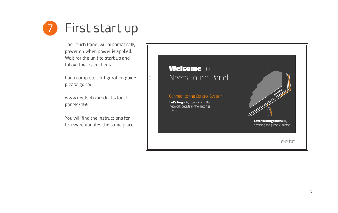 The Touch Panel will automatically power on when power is applied. Wait for the unit to start up and follow the instructions.  For a complete configuration guide please go to:www.neets.dk/products/touch-panels/155You will find the instructions for firmware updates the same place.7  First start up16