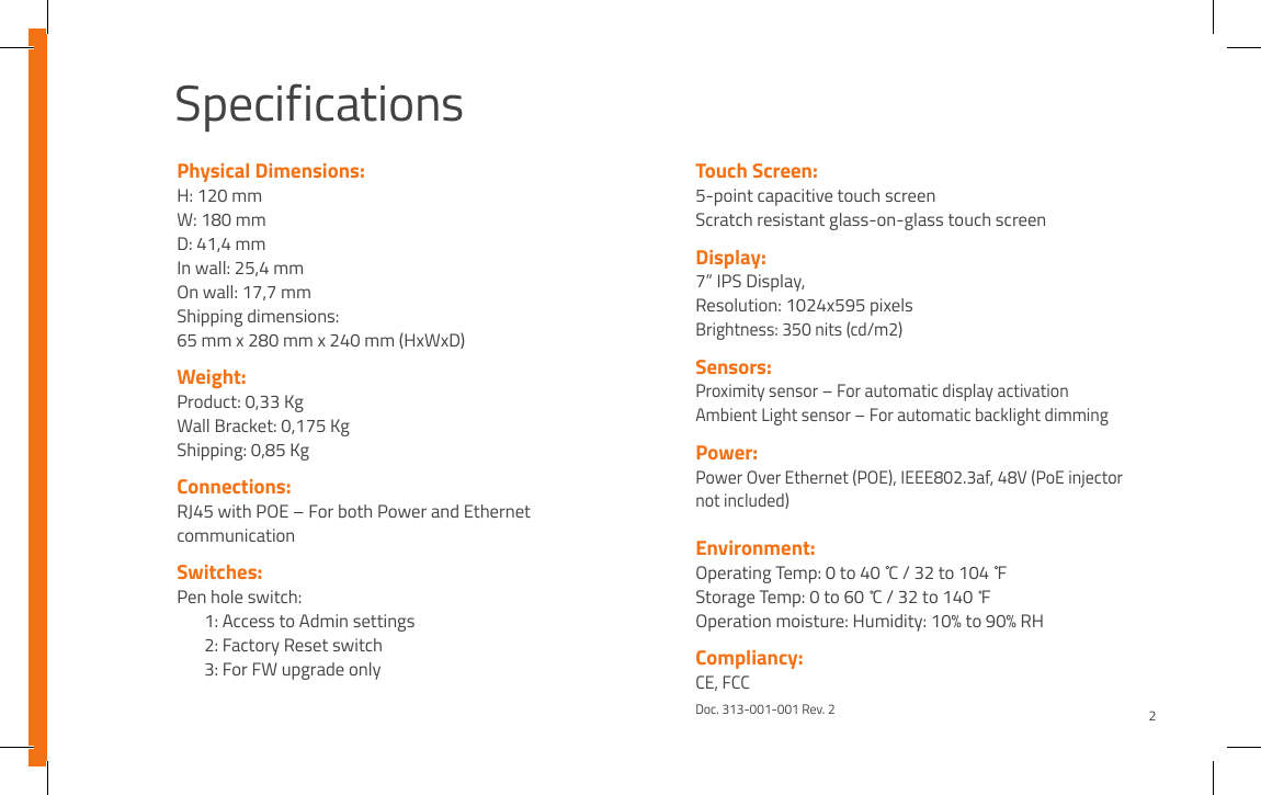 SpecificationsPhysical Dimensions:H: 120 mmW: 180 mmD: 41,4 mmIn wall: 25,4 mmOn wall: 17,7 mmShipping dimensions:65 mm x 280 mm x 240 mm (HxWxD)Weight:Product: 0,33 KgWall Bracket: 0,175 KgShipping: 0,85 Kg Connections:RJ45 with POE – For both Power and Ethernet communicationSwitches:Pen hole switch:  1: Access to Admin settings   2: Factory Reset switch  3: For FW upgrade onlyTouch Screen:5-point capacitive touch screenScratch resistant glass-on-glass touch screenDisplay:7” IPS Display, Resolution: 1024x595 pixelsBrightness: 350 nits (cd/m2)Sensors:Proximity sensor – For automatic display activationAmbient Light sensor – For automatic backlight dimmingPower: Power Over Ethernet (POE), IEEE802.3af, 48V (PoE injector not included)Environment:Operating Temp: 0 to 40  C / 32 to 104  FStorage Temp: 0 to 60  C / 32 to 140  FOperation moisture: Humidity: 10% to 90% RH Compliancy:CE, FCCDoc. 313-001-001 Rev. 22