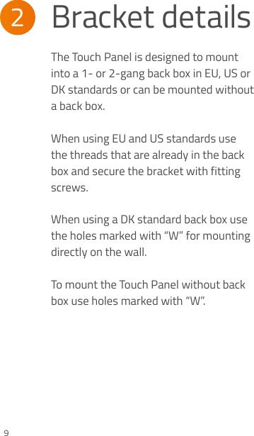 2Bracket details9The Touch  Panel is designed to mount into a 1- or 2-gang back box in EU, US or DK standards or can be mounted without a back box.  When using EU and US standards use the threads that are already in the back box and secure the bracket with fitting screws. When using a DK standard back box use the holes marked with “W” for mounting directly on the wall.  To mount the Touch Panel without back box use holes marked with “W”.