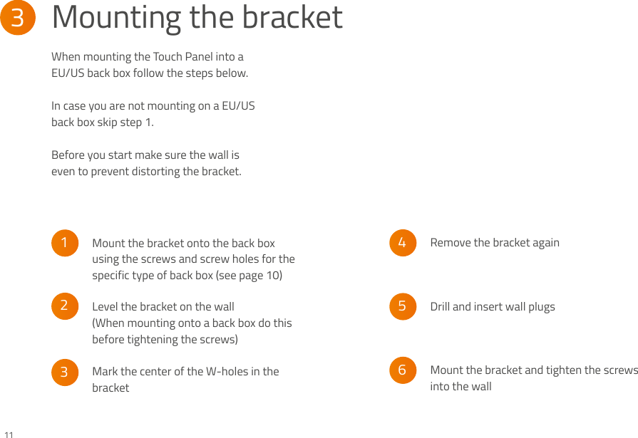 When mounting the Touch Panel into a EU/US back box follow the steps below. In case you are not mounting on a EU/US back box skip step 1.Before you start make sure the wall is even to prevent distorting the bracket.3Mounting the bracket65432111Mount the bracket onto the back box using the screws and screw holes for the specific type of back box (see page 10)Mark the center of the W-holes in the bracketDrill and insert wall plugsLevel the bracket on the wall (When mounting onto a back box do this before tightening the screws)Remove the bracket againMount the bracket and tighten the screws into the wall