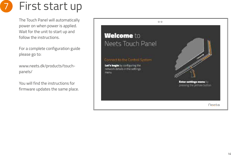 The Touch Panel will automatically power on when power is applied. Wait for the unit to start up and follow the instructions.  For a complete configuration guide please go to:www.neets.dk/products/touch-panels/You will find the instructions for firmware updates the same place.7  First start up16