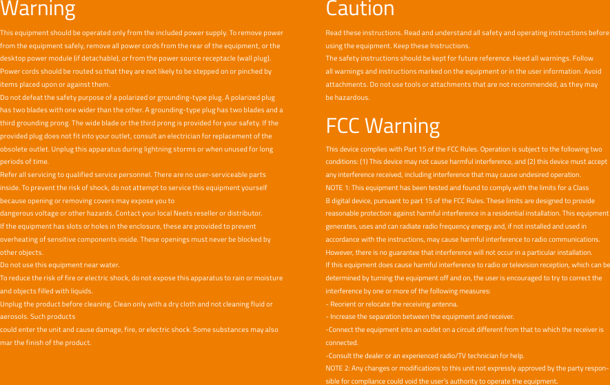 WarningThis equipment should be operated only from the included power supply. To remove power from the equipment safely, remove all power cords from the rear of the equipment, or the desktop power module (if detachable), or from the power source receptacle (wall plug).Power cords should be routed so that they are not likely to be stepped on or pinched by items placed upon or against them.Do not defeat the safety purpose of a polarized or grounding-type plug. A polarized plug has two blades with one wider than the other. A grounding-type plug has two blades and a third grounding prong. The wide blade or the third prong is provided for your safety. If the provided plug does not fit into your outlet, consult an electrician for replacement of the obsolete outlet. Unplug this apparatus during lightning storms or when unused for long periods of time.Refer all servicing to qualified service personnel. There are no user-serviceable parts inside. To prevent the risk of shock, do not attempt to service this equipment yourself because opening or removing covers may expose you todangerous voltage or other hazards. Contact your local Neets reseller or distributor.If the equipment has slots or holes in the enclosure, these are provided to prevent overheating of sensitive components inside. These openings must never be blocked by other objects.Do not use this equipment near water.To reduce the risk of fire or electric shock, do not expose this apparatus to rain or moisture and objects filled with liquids.Unplug the product before cleaning. Clean only with a dry cloth and not cleaning fluid or aerosols. Such productscould enter the unit and cause damage, fire, or electric shock. Some substances may also mar the finish of the product.CautionRead these instructions. Read and understand all safety and operating instructions before using the equipment. Keep these Instructions.The safety instructions should be kept for future reference. Heed all warnings. Follow all warnings and instructions marked on the equipment or in the user information. Avoid attachments. Do not use tools or attachments that are not recommended, as they may be hazardous.FCC WarningThis device complies with Part 15 of the FCC Rules. Operation is subject to the following two conditions: (1) This device may not cause harmful interference, and (2) this device must accept any interference received, including interference that may cause undesired operation.NOTE 1: This equipment has been tested and found to comply with the limits for a Class B digital device, pursuant to part 15 of the FCC Rules. These limits are designed to provide reasonable protection against harmful interference in a residential installation. This equipment generates, uses and can radiate radio frequency energy and, if not installed and used in accordance with the instructions, may cause harmful interference to radio communications. However, there is no guarantee that interference will not occur in a particular installation.If this equipment does cause harmful interference to radio or television reception, which can be determined by turning the equipment off and on, the user is encouraged to try to correct the interference by one or more of the following measures:- Reorient or relocate the receiving antenna.- Increase the separation between the equipment and receiver.-Connect the equipment into an outlet on a circuit different from that to which the receiver is connected.-Consult the dealer or an experienced radio/TV technician for help.NOTE 2: Any changes or modifications to this unit not expressly approved by the party respon-sible for compliance could void the user’s authority to operate the equipment.
