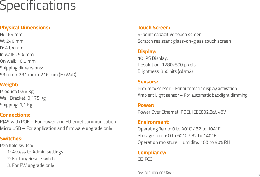 SpecificationsPhysical Dimensions:H: 169 mmW: 246 mmD: 41,4 mmIn wall: 25,4 mmOn wall: 16,5 mmShipping dimensions:59 mm x 291 mm x 216 mm (HxWxD)Weight:Product: 0,56 KgWall Bracket: 0,175 KgShipping: 1,1 Kg Connections:RJ45 with POE – For Power and Ethernet communication Micro USB – For application and firmware upgrade onlySwitches:Pen hole switch:  1: Access to Admin settings   2: Factory Reset switch  3: For FW upgrade onlyTouch Screen:5-point capacitive touch screenScratch resistant glass-on-glass touch screenDisplay:10 IPS Display, Resolution: 1280x800 pixelsBrightness: 350 nits (cd/m2)Sensors:Proximity sensor – For automatic display activationAmbient Light sensor – For automatic backlight dimmingPower: Power Over Ethernet (POE), IEEE802.3af, 48VEnvironment:Operating Temp: 0 to 40  C / 32 to 104  FStorage Temp: 0 to 60  C / 32 to 140  FOperation moisture: Humidity: 10% to 90% RH Compliancy:CE, FCCDoc. 313-003-003 Rev. 12