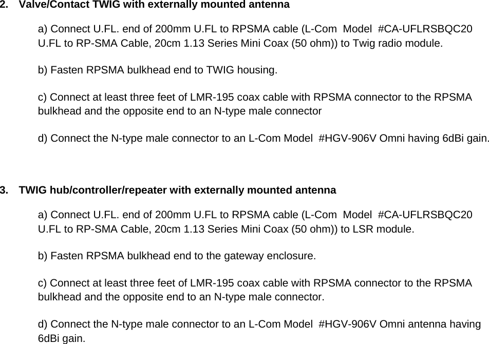 2.  Valve/Contact TWIG with externally mounted antenna a) Connect U.FL. end of 200mm U.FL to RPSMA cable (L-Com  Model  #CA-UFLRSBQC20  U.FL to RP-SMA Cable, 20cm 1.13 Series Mini Coax (50 ohm)) to Twig radio module. b) Fasten RPSMA bulkhead end to TWIG housing. c) Connect at least three feet of LMR-195 coax cable with RPSMA connector to the RPSMA bulkhead and the opposite end to an N-type male connector  d) Connect the N-type male connector to an L-Com Model  #HGV-906V Omni having 6dBi gain.    3.  TWIG hub/controller/repeater with externally mounted antenna a) Connect U.FL. end of 200mm U.FL to RPSMA cable (L-Com  Model  #CA-UFLRSBQC20  U.FL to RP-SMA Cable, 20cm 1.13 Series Mini Coax (50 ohm)) to LSR module. b) Fasten RPSMA bulkhead end to the gateway enclosure. c) Connect at least three feet of LMR-195 coax cable with RPSMA connector to the RPSMA bulkhead and the opposite end to an N-type male connector.  d) Connect the N-type male connector to an L-Com Model  #HGV-906V Omni antenna having 6dBi gain.      
