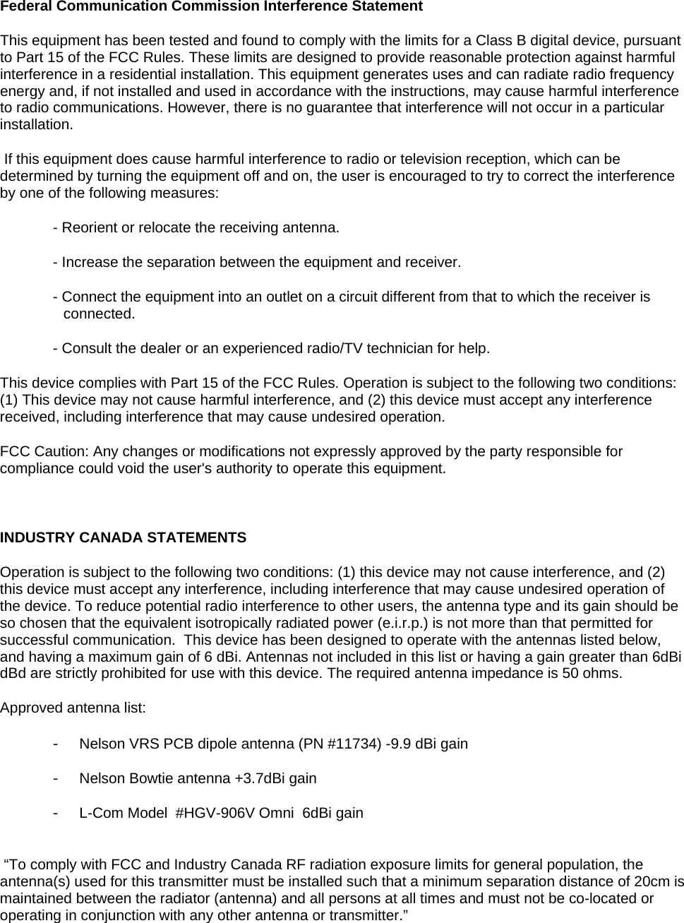 Federal Communication Commission Interference Statement This equipment has been tested and found to comply with the limits for a Class B digital device, pursuant to Part 15 of the FCC Rules. These limits are designed to provide reasonable protection against harmful interference in a residential installation. This equipment generates uses and can radiate radio frequency energy and, if not installed and used in accordance with the instructions, may cause harmful interference to radio communications. However, there is no guarantee that interference will not occur in a particular installation.  If this equipment does cause harmful interference to radio or television reception, which can be determined by turning the equipment off and on, the user is encouraged to try to correct the interference by one of the following measures: - Reorient or relocate the receiving antenna. - Increase the separation between the equipment and receiver. - Connect the equipment into an outlet on a circuit different from that to which the receiver is connected. - Consult the dealer or an experienced radio/TV technician for help. This device complies with Part 15 of the FCC Rules. Operation is subject to the following two conditions: (1) This device may not cause harmful interference, and (2) this device must accept any interference received, including interference that may cause undesired operation. FCC Caution: Any changes or modifications not expressly approved by the party responsible for compliance could void the user's authority to operate this equipment.  INDUSTRY CANADA STATEMENTS Operation is subject to the following two conditions: (1) this device may not cause interference, and (2) this device must accept any interference, including interference that may cause undesired operation of the device. To reduce potential radio interference to other users, the antenna type and its gain should be so chosen that the equivalent isotropically radiated power (e.i.r.p.) is not more than that permitted for successful communication.  This device has been designed to operate with the antennas listed below, and having a maximum gain of 6 dBi. Antennas not included in this list or having a gain greater than 6dBi dBd are strictly prohibited for use with this device. The required antenna impedance is 50 ohms.  Approved antenna list: -  Nelson VRS PCB dipole antenna (PN #11734) -9.9 dBi gain -  Nelson Bowtie antenna +3.7dBi gain -  L-Com Model  #HGV-906V Omni  6dBi gain  &ldquo;To comply with FCC and Industry Canada RF radiation exposure limits for general population, the antenna(s) used for this transmitter must be installed such that a minimum separation distance of 20cm is maintained between the radiator (antenna) and all persons at all times and must not be co-located or operating in conjunction with any other antenna or transmitter.&rdquo;  