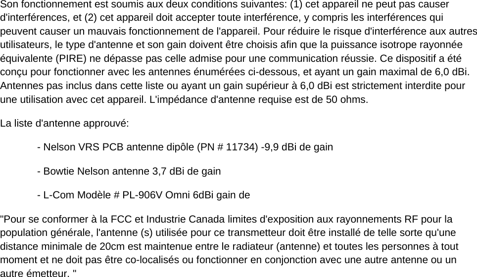 Son fonctionnement est soumis aux deux conditions suivantes: (1) cet appareil ne peut pas causer d'interf&eacute;rences, et (2) cet appareil doit accepter toute interf&eacute;rence, y compris les interf&eacute;rences qui peuvent causer un mauvais fonctionnement de l'appareil. Pour r&eacute;duire le risque d'interf&eacute;rence aux autres utilisateurs, le type d'antenne et son gain doivent &ecirc;tre choisis afin que la puissance isotrope rayonn&eacute;e &eacute;quivalente (PIRE) ne d&eacute;passe pas celle admise pour une communication r&eacute;ussie. Ce dispositif a &eacute;t&eacute; con&ccedil;u pour fonctionner avec les antennes &eacute;num&eacute;r&eacute;es ci-dessous, et ayant un gain maximal de 6,0 dBi. Antennes pas inclus dans cette liste ou ayant un gain sup&eacute;rieur &agrave; 6,0 dBi est strictement interdite pour une utilisation avec cet appareil. L'imp&eacute;dance d'antenne requise est de 50 ohms. La liste d'antenne approuv&eacute;: - Nelson VRS PCB antenne dip&ocirc;le (PN # 11734) -9,9 dBi de gain - Bowtie Nelson antenne 3,7 dBi de gain - L-Com Mod&egrave;le # PL-906V Omni 6dBi gain de "Pour se conformer &agrave; la FCC et Industrie Canada limites d'exposition aux rayonnements RF pour la population g&eacute;n&eacute;rale, l'antenne (s) utilis&eacute;e pour ce transmetteur doit &ecirc;tre install&eacute; de telle sorte qu'une distance minimale de 20cm est maintenue entre le radiateur (antenne) et toutes les personnes &agrave; tout moment et ne doit pas &ecirc;tre co-localis&eacute;s ou fonctionner en conjonction avec une autre antenne ou un autre &eacute;metteur. "   