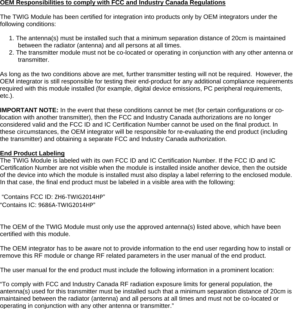 OEM Responsibilities to comply with FCC and Industry Canada Regulations  The TWIG Module has been certified for integration into products only by OEM integrators under the following conditions:   1. The antenna(s) must be installed such that a minimum separation distance of 20cm is maintained between the radiator (antenna) and all persons at all times.  2. The transmitter module must not be co-located or operating in conjunction with any other antenna or transmitter.    As long as the two conditions above are met, further transmitter testing will not be required.  However, the OEM integrator is still responsible for testing their end-product for any additional compliance requirements required with this module installed (for example, digital device emissions, PC peripheral requirements, etc.).   IMPORTANT NOTE: In the event that these conditions cannot be met (for certain configurations or co-location with another transmitter), then the FCC and Industry Canada authorizations are no longer considered valid and the FCC ID and IC Certification Number cannot be used on the final product. In these circumstances, the OEM integrator will be responsible for re-evaluating the end product (including  the transmitter) and obtaining a separate FCC and Industry Canada authorization.   End Product Labeling  The TWIG Module is labeled with its own FCC ID and IC Certification Number. If the FCC ID and IC Certification Number are not visible when the module is installed inside another device, then the outside of the device into which the module is installed must also display a label referring to the enclosed module. In that case, the final end product must be labeled in a visible area with the following:    &ldquo;Contains FCC ID: ZH6‐TWIG2014HP&rdquo;  &ldquo;Contains IC: 9686A‐TWIG2014HP&rdquo;    The OEM of the TWIG Module must only use the approved antenna(s) listed above, which have been certified with this module.   The OEM integrator has to be aware not to provide information to the end user regarding how to install or remove this RF module or change RF related parameters in the user manual of the end product.   The user manual for the end product must include the following information in a prominent location:   &ldquo;To comply with FCC and Industry Canada RF radiation exposure limits for general population, the antenna(s) used for this transmitter must be installed such that a minimum separation distance of 20cm is maintained between the radiator (antenna) and all persons at all times and must not be co-located or operating in conjunction with any other antenna or transmitter.&rdquo;    