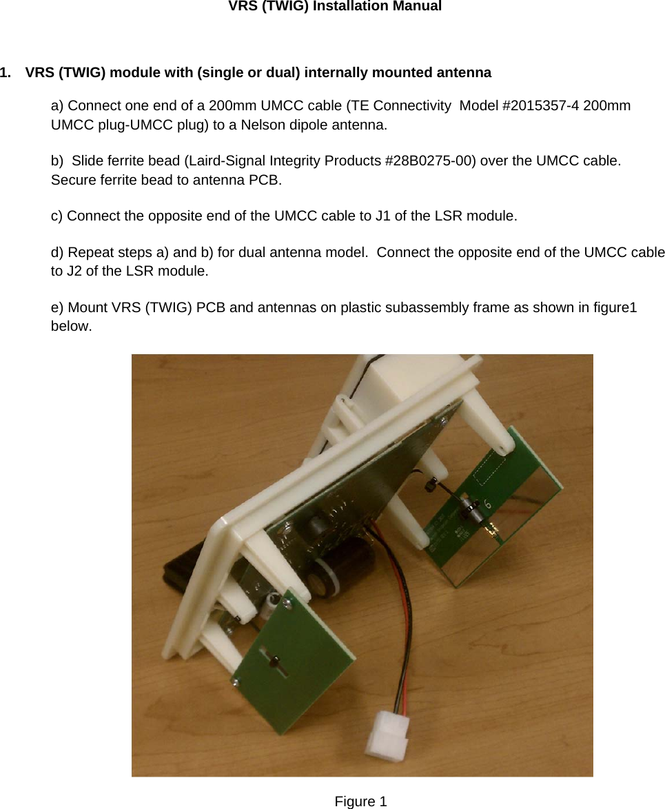 VRS (TWIG) Installation Manual  1.  VRS (TWIG) module with (single or dual) internally mounted antenna a) Connect one end of a 200mm UMCC cable (TE Connectivity  Model #2015357-4 200mm UMCC plug-UMCC plug) to a Nelson dipole antenna.   b)  Slide ferrite bead (Laird-Signal Integrity Products #28B0275-00) over the UMCC cable.  Secure ferrite bead to antenna PCB.    c) Connect the opposite end of the UMCC cable to J1 of the LSR module. d) Repeat steps a) and b) for dual antenna model.  Connect the opposite end of the UMCC cable to J2 of the LSR module.  e) Mount VRS (TWIG) PCB and antennas on plastic subassembly frame as shown in figure1 below.     Figure 1    