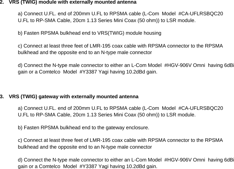 2.  VRS (TWIG) module with externally mounted antenna a) Connect U.FL. end of 200mm U.FL to RPSMA cable (L-Com  Model  #CA-UFLRSBQC20  U.FL to RP-SMA Cable, 20cm 1.13 Series Mini Coax (50 ohm)) to LSR module. b) Fasten RPSMA bulkhead end to VRS(TWIG) module housing c) Connect at least three feet of LMR-195 coax cable with RPSMA connector to the RPSMA bulkhead and the opposite end to an N-type male connector  d) Connect the N-type male connector to either an L-Com Model  #HGV-906V Omni  having 6dBi gain or a Comtelco  Model  #Y3387 Yagi having 10.2dBd gain.    3.  VRS (TWIG) gateway with externally mounted antenna a) Connect U.FL. end of 200mm U.FL to RPSMA cable (L-Com  Model  #CA-UFLRSBQC20  U.FL to RP-SMA Cable, 20cm 1.13 Series Mini Coax (50 ohm)) to LSR module. b) Fasten RPSMA bulkhead end to the gateway enclosure. c) Connect at least three feet of LMR-195 coax cable with RPSMA connector to the RPSMA bulkhead and the opposite end to an N-type male connector  d) Connect the N-type male connector to either an L-Com Model  #HGV-906V Omni  having 6dBi gain or a Comtelco  Model  #Y3387 Yagi having 10.2dBd gain.      