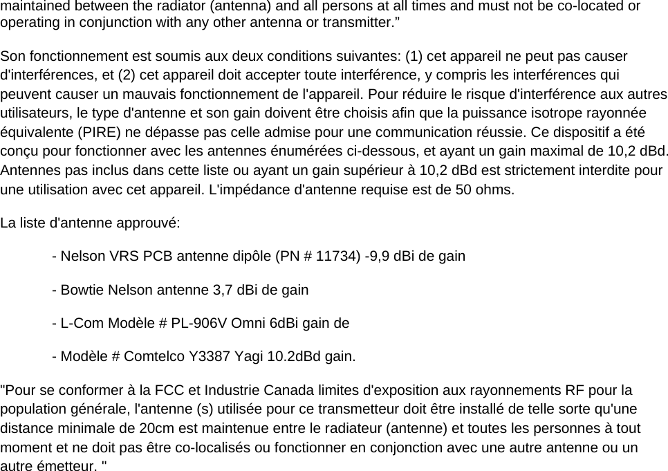 maintained between the radiator (antenna) and all persons at all times and must not be co-located or operating in conjunction with any other antenna or transmitter.&rdquo;  Son fonctionnement est soumis aux deux conditions suivantes: (1) cet appareil ne peut pas causer d'interf&eacute;rences, et (2) cet appareil doit accepter toute interf&eacute;rence, y compris les interf&eacute;rences qui peuvent causer un mauvais fonctionnement de l'appareil. Pour r&eacute;duire le risque d'interf&eacute;rence aux autres utilisateurs, le type d'antenne et son gain doivent &ecirc;tre choisis afin que la puissance isotrope rayonn&eacute;e &eacute;quivalente (PIRE) ne d&eacute;passe pas celle admise pour une communication r&eacute;ussie. Ce dispositif a &eacute;t&eacute; con&ccedil;u pour fonctionner avec les antennes &eacute;num&eacute;r&eacute;es ci-dessous, et ayant un gain maximal de 10,2 dBd. Antennes pas inclus dans cette liste ou ayant un gain sup&eacute;rieur &agrave; 10,2 dBd est strictement interdite pour une utilisation avec cet appareil. L'imp&eacute;dance d'antenne requise est de 50 ohms. La liste d'antenne approuv&eacute;: - Nelson VRS PCB antenne dip&ocirc;le (PN # 11734) -9,9 dBi de gain - Bowtie Nelson antenne 3,7 dBi de gain - L-Com Mod&egrave;le # PL-906V Omni 6dBi gain de - Mod&egrave;le # Comtelco Y3387 Yagi 10.2dBd gain. "Pour se conformer &agrave; la FCC et Industrie Canada limites d'exposition aux rayonnements RF pour la population g&eacute;n&eacute;rale, l'antenne (s) utilis&eacute;e pour ce transmetteur doit &ecirc;tre install&eacute; de telle sorte qu'une distance minimale de 20cm est maintenue entre le radiateur (antenne) et toutes les personnes &agrave; tout moment et ne doit pas &ecirc;tre co-localis&eacute;s ou fonctionner en conjonction avec une autre antenne ou un autre &eacute;metteur. "   