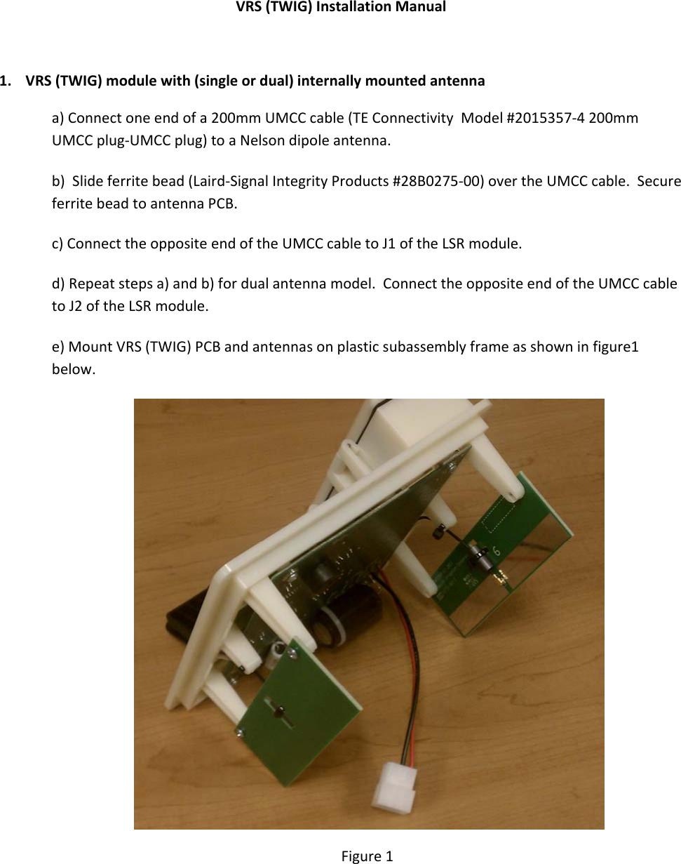 VRS(TWIG)InstallationManual1.VRS(TWIG)modulewith(singleordual)internallymountedantennaa)Connectoneendofa200mmUMCCcable(TEConnectivityModel#2015357‐4200mmUMCCplug‐UMCCplug)toaNelsondipoleantenna.b)Slideferritebead(Laird‐SignalIntegrityProducts#28B0275‐00)overtheUMCCcable.SecureferritebeadtoantennaPCB.c)ConnecttheoppositeendoftheUMCCcabletoJ1oftheLSRmodule.d)Repeatstepsa)andb)fordualantennamodel.ConnecttheoppositeendoftheUMCCcabletoJ2oftheLSRmodule.e)MountVRS(TWIG)PCBandantennasonplasticsubassemblyframeasshowninfigure1below.Figure1