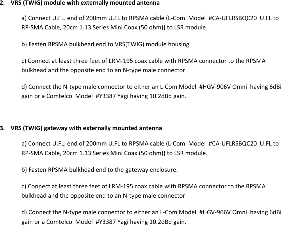 2.VRS(TWIG)modulewithexternallymountedantennaa)ConnectU.FL.endof200mmU.FLtoRPSMAcable(L‐ComModel#CA‐UFLRSBQC20U.FLtoRP‐SMACable,20cm1.13SeriesMiniCoax(50ohm))toLSRmodule.b)FastenRPSMAbulkheadendtoVRS(TWIG)modulehousingc)ConnectatleastthreefeetofLRM‐195coaxcablewithRPSMAconnectortotheRPSMAbulkheadandtheoppositeendtoanN‐typemaleconnectord)ConnecttheN‐typemaleconnectortoeitheranL‐ComModel#HGV‐906VOmnihaving6dBigainoraComtelcoModel#Y3387Yagihaving10.2dBdgain.3.VRS(TWIG)gatewaywithexternallymountedantennaa)ConnectU.FL.endof200mmU.FLtoRPSMAcable(L‐ComModel#CA‐UFLRSBQC20U.FLtoRP‐SMACable,20cm1.13SeriesMiniCoax(50ohm))toLSRmodule.b)FastenRPSMAbulkheadendtothegatewayenclosure.c)ConnectatleastthreefeetofLRM‐195coaxcablewithRPSMAconnectortotheRPSMAbulkheadandtheoppositeendtoanN‐typemaleconnectord)ConnecttheN‐typemaleconnectortoeitheranL‐ComModel#HGV‐906VOmnihaving6dBigainoraComtelcoModel#Y3387Yagihaving10.2dBdgain.  