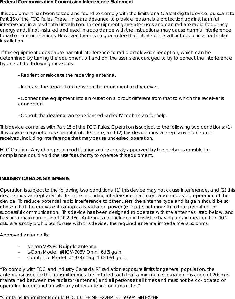 Federal Communication Commission Interference Statement This equipment has been tested and found to comply with the limits for a Class B digital device, pursuant to Part 15 of the FCC Rules. These limits are designed to provide reasonable protection against harmful interference in a residential installation. This equipment generates uses and can radiate radio frequency energy and, if not installed and used in accordance with the instructions, may cause harmful interference to radio communications. However, there is no guarantee that interference will not occur in a particular installation.  If this equipment does cause harmful interference to radio or television reception, which can be determined by turning the equipment off and on, the user is encouraged to try to correct the interference by one of the following measures: - Reorient or relocate the receiving antenna. - Increase the separation between the equipment and receiver. - Connect the equipment into an outlet on a circuit different from that to which the receiver is connected. - Consult the dealer or an experienced radio/TV technician for help. This device complies with Part 15 of the FCC Rules. Operation is subject to the following two conditions: (1) This device may not cause harmful interference, and (2) this device must accept any interference received, including interference that may cause undesired operation. FCC Caution: Any changes or modifications not expressly approved by the party responsible for compliance could void the user's authority to operate this equipment.  INDUSTRY CANADA STATEMENTS Operation is subject to the following two conditions: (1) this device may not cause interference, and (2) this device must accept any interference, including interference that may cause undesired operation of the device. To reduce potential radio interference to other users, the antenna type and its gain should be so chosen that the equivalent isotropically radiated power (e.i.r.p.) is not more than that permitted for successful communication.  This device has been designed to operate with the antennas listed below, and having a maximum gain of 10.2 dBd. Antennas not included in this list or having a gain greater than 10.2 dBd are strictly prohibited for use with this device. The required antenna impedance is 50 ohms.  Approved antenna list: - Nelson VRS PCB dipole antenna - L-Com Model  #HGV-906V Omni  6dBi gain - Comtelco  Model  #Y3387 Yagi 10.2dBd gain.   &ldquo;To comply with FCC and Industry Canada RF radiation exposure limits for general population, the antenna(s) used for this transmitter must be installed such that a minimum separation distance of 20cm is maintained between the radiator (antenna) and all persons at all times and must not be co-located or operating in conjunction with any other antenna or transmitter.&rdquo;  &ldquo;Contains Transmitter Module FCC ID: TFB-SIFLEX2HP  IC: 5969A-SIFLEX2HP&rdquo; 